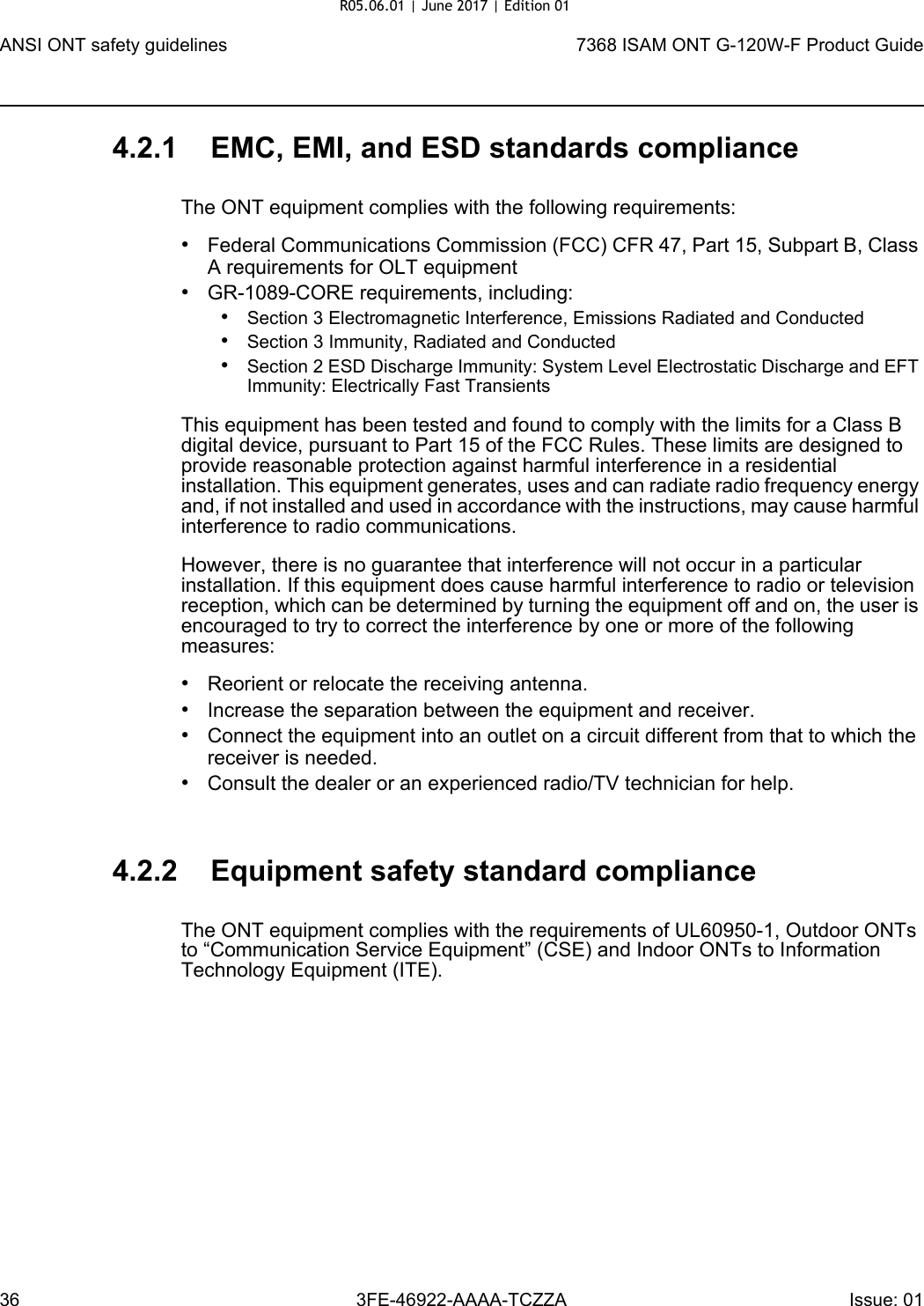 ANSI ONT safety guidelines367368 ISAM ONT G-120W-F Product Guide3FE-46922-AAAA-TCZZA Issue: 01 4.2.1 EMC, EMI, and ESD standards complianceThe ONT equipment complies with the following requirements:•Federal Communications Commission (FCC) CFR 47, Part 15, Subpart B, Class A requirements for OLT equipment•GR-1089-CORE requirements, including:•Section 3 Electromagnetic Interference, Emissions Radiated and Conducted•Section 3 Immunity, Radiated and Conducted•Section 2 ESD Discharge Immunity: System Level Electrostatic Discharge and EFT Immunity: Electrically Fast TransientsThis equipment has been tested and found to comply with the limits for a Class B digital device, pursuant to Part 15 of the FCC Rules. These limits are designed to provide reasonable protection against harmful interference in a residential installation. This equipment generates, uses and can radiate radio frequency energy and, if not installed and used in accordance with the instructions, may cause harmful interference to radio communications.However, there is no guarantee that interference will not occur in a particular installation. If this equipment does cause harmful interference to radio or television reception, which can be determined by turning the equipment off and on, the user is encouraged to try to correct the interference by one or more of the following measures:•Reorient or relocate the receiving antenna.•Increase the separation between the equipment and receiver.•Connect the equipment into an outlet on a circuit different from that to which the receiver is needed.•Consult the dealer or an experienced radio/TV technician for help.4.2.2 Equipment safety standard complianceThe ONT equipment complies with the requirements of UL60950-1, Outdoor ONTs to “Communication Service Equipment” (CSE) and Indoor ONTs to Information Technology Equipment (ITE).R05.06.01 | June 2017 | Edition 01 