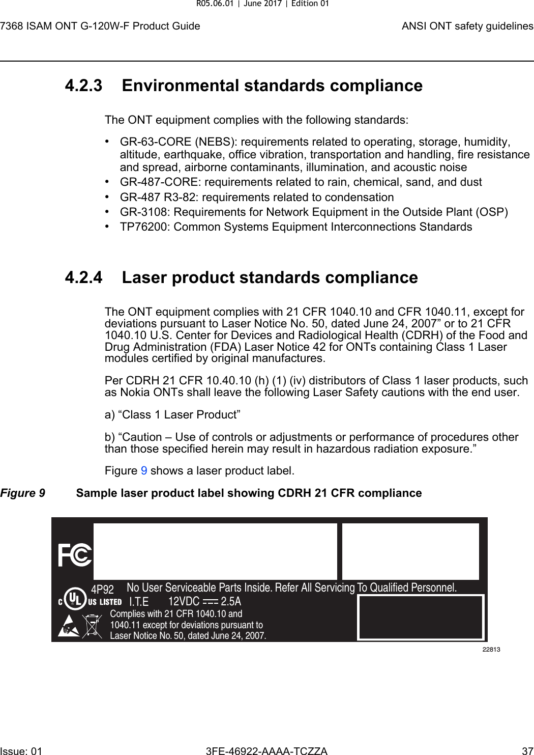 7368 ISAM ONT G-120W-F Product Guide ANSI ONT safety guidelinesIssue: 01 3FE-46922-AAAA-TCZZA 37 4.2.3 Environmental standards complianceThe ONT equipment complies with the following standards:•GR-63-CORE (NEBS): requirements related to operating, storage, humidity, altitude, earthquake, office vibration, transportation and handling, fire resistance and spread, airborne contaminants, illumination, and acoustic noise•GR-487-CORE: requirements related to rain, chemical, sand, and dust•GR-487 R3-82: requirements related to condensation •GR-3108: Requirements for Network Equipment in the Outside Plant (OSP)•TP76200: Common Systems Equipment Interconnections Standards4.2.4 Laser product standards complianceThe ONT equipment complies with 21 CFR 1040.10 and CFR 1040.11, except for deviations pursuant to Laser Notice No. 50, dated June 24, 2007” or to 21 CFR 1040.10 U.S. Center for Devices and Radiological Health (CDRH) of the Food and Drug Administration (FDA) Laser Notice 42 for ONTs containing Class 1 Laser modules certified by original manufactures.Per CDRH 21 CFR 10.40.10 (h) (1) (iv) distributors of Class 1 laser products, such as Nokia ONTs shall leave the following Laser Safety cautions with the end user.a) “Class 1 Laser Product”b) “Caution – Use of controls or adjustments or performance of procedures other than those specified herein may result in hazardous radiation exposure.”Figure 9 shows a laser product label.Figure 9 Sample laser product label showing CDRH 21 CFR complianceFiOS EnabledTo Order FiOS: 888 GET-FiOSor visit Verizon.comFor Service: 888 553-15552301 Sugar Bush Rd.Raleigh, NC 27612No User Serviceable Parts Inside. Refer All Servicing To Qualified Personnel.Complies with 21 CFR 1040.10 and 1040.11 except for deviations pursuant to Laser Notice No. 50, dated June 24, 2007.4P92I.T.E 12VDC 2.5A22813R05.06.01 | June 2017 | Edition 01 