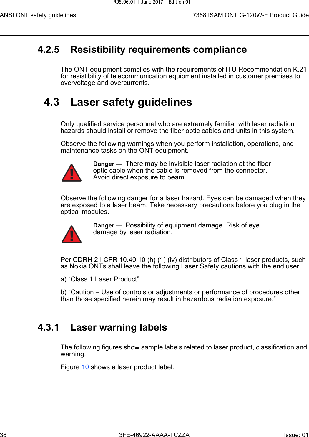 ANSI ONT safety guidelines387368 ISAM ONT G-120W-F Product Guide3FE-46922-AAAA-TCZZA Issue: 01 4.2.5 Resistibility requirements complianceThe ONT equipment complies with the requirements of ITU Recommendation K.21 for resistibility of telecommunication equipment installed in customer premises to overvoltage and overcurrents.4.3 Laser safety guidelinesOnly qualified service personnel who are extremely familiar with laser radiation hazards should install or remove the fiber optic cables and units in this system.Observe the following warnings when you perform installation, operations, and maintenance tasks on the ONT equipment.Observe the following danger for a laser hazard. Eyes can be damaged when they are exposed to a laser beam. Take necessary precautions before you plug in the optical modules.Per CDRH 21 CFR 10.40.10 (h) (1) (iv) distributors of Class 1 laser products, such as Nokia ONTs shall leave the following Laser Safety cautions with the end user.a) “Class 1 Laser Product”b) “Caution – Use of controls or adjustments or performance of procedures other than those specified herein may result in hazardous radiation exposure.”4.3.1 Laser warning labelsThe following figures show sample labels related to laser product, classification and warning. Figure 10 shows a laser product label.Danger —  There may be invisible laser radiation at the fiber optic cable when the cable is removed from the connector. Avoid direct exposure to beam.Danger —  Possibility of equipment damage. Risk of eye damage by laser radiation.R05.06.01 | June 2017 | Edition 01 