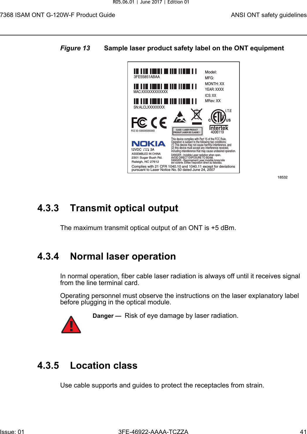 7368 ISAM ONT G-120W-F Product Guide ANSI ONT safety guidelinesIssue: 01 3FE-46922-AAAA-TCZZA 41 Figure 13 Sample laser product safety label on the ONT equipment4.3.3 Transmit optical outputThe maximum transmit optical output of an ONT is +5 dBm.4.3.4 Normal laser operationIn normal operation, fiber cable laser radiation is always off until it receives signal from the line terminal card.Operating personnel must observe the instructions on the laser explanatory label before plugging in the optical module.4.3.5 Location classUse cable supports and guides to protect the receptacles from strain.185323FE55851ABAAModel:MFG:MONTH: XXYEAR: XXXXICS: XXMRev: XX MAC:XXXXXXXXXXXXSN:ALCLXXXXXXXXFCC ID: XXXXXXXXXXXThis device complies with Part 15 of the FCC Rule.Operation is subject to the following two conditions:(1) This device may not cause harmful interference, and(2) this device must accept any interference received,including intereference that may cause undesired operation. ASSEMBLED IN CHINA2301 Sugar Bush Rd.Raleigh, NC 27612DANGER - Invisible Laser radiation when open.AVOID DIRECT EXPOSURE TO BEAM.DANGER - Rayonnement Laser invisible lorsqu’elleest ouverte. Evitee l’expostion direct au faisceau.Complies with 21 CFR 1040.10 and 1040.11 except for deviationspursuant to Laser Notice No. 50 dated June 24, 200712VDC 3AI.T.EIntertek4006119CLASS 1 LASER PRODUCTPRODUIT LASER DE CLASSE 1Danger —  Risk of eye damage by laser radiation.R05.06.01 | June 2017 | Edition 01 