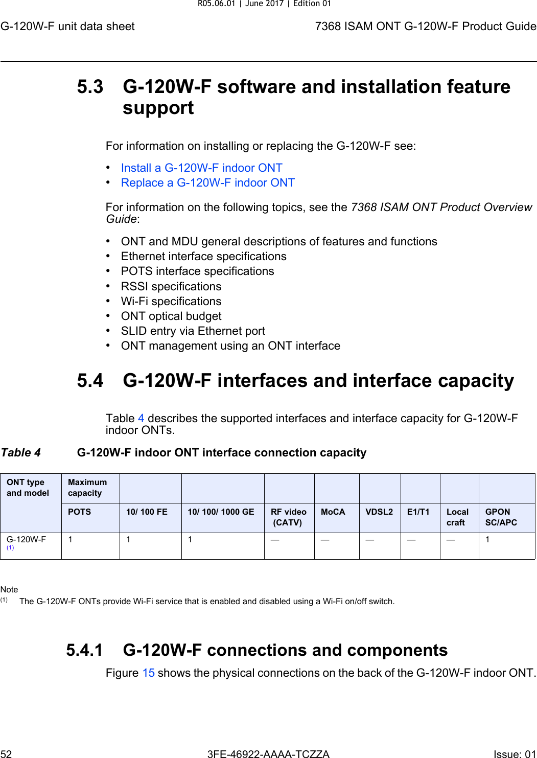 G-120W-F unit data sheet527368 ISAM ONT G-120W-F Product Guide3FE-46922-AAAA-TCZZA Issue: 01 5.3 G-120W-F software and installation feature supportFor information on installing or replacing the G-120W-F see:•Install a G-120W-F indoor ONT•Replace a G-120W-F indoor ONTFor information on the following topics, see the 7368 ISAM ONT Product Overview Guide:•ONT and MDU general descriptions of features and functions•Ethernet interface specifications•POTS interface specifications•RSSI specifications•Wi-Fi specifications•ONT optical budget•SLID entry via Ethernet port•ONT management using an ONT interface5.4 G-120W-F interfaces and interface capacityTable 4 describes the supported interfaces and interface capacity for G-120W-F indoor ONTs.Table 4 G-120W-F indoor ONT interface connection capacityNote(1) The G-120W-F ONTs provide Wi-Fi service that is enabled and disabled using a Wi-Fi on/off switch. 5.4.1 G-120W-F connections and componentsFigure 15 shows the physical connections on the back of the G-120W-F indoor ONT.ONT type and model Maximum capacityPOTS 10/ 100 FE 10/ 100/ 1000 GE RF video (CATV)MoCA VDSL2 E1/T1 Local craftGPON SC/APCG-120W-F (1)11 1 —————1R05.06.01 | June 2017 | Edition 01 