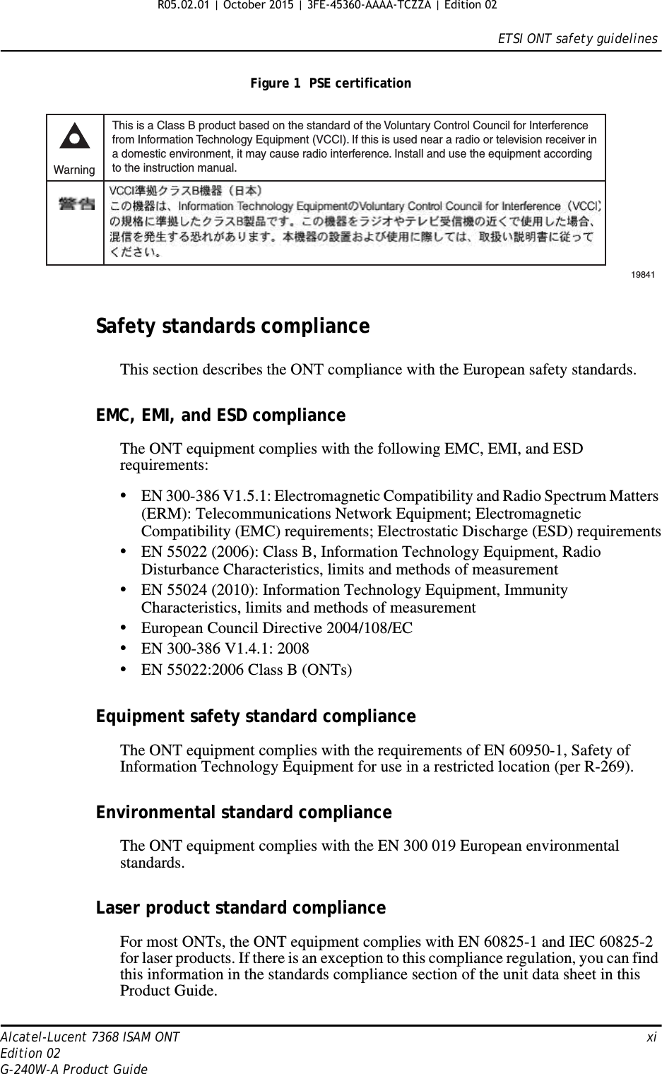 ETSI ONT safety guidelinesAlcatel-Lucent 7368 ISAM ONT   xiEdition 02G-240W-A Product GuideFigure 1  PSE certificationSafety standards complianceThis section describes the ONT compliance with the European safety standards.EMC, EMI, and ESD complianceThe ONT equipment complies with the following EMC, EMI, and ESD requirements:•EN 300-386 V1.5.1: Electromagnetic Compatibility and Radio Spectrum Matters (ERM): Telecommunications Network Equipment; Electromagnetic Compatibility (EMC) requirements; Electrostatic Discharge (ESD) requirements•EN 55022 (2006): Class B, Information Technology Equipment, Radio Disturbance Characteristics, limits and methods of measurement•EN 55024 (2010): Information Technology Equipment, Immunity Characteristics, limits and methods of measurement•European Council Directive 2004/108/EC•EN 300-386 V1.4.1: 2008•EN 55022:2006 Class B (ONTs)Equipment safety standard complianceThe ONT equipment complies with the requirements of EN 60950-1, Safety of Information Technology Equipment for use in a restricted location (per R-269).Environmental standard complianceThe ONT equipment complies with the EN 300 019 European environmental standards.Laser product standard complianceFor most ONTs, the ONT equipment complies with EN 60825-1 and IEC 60825-2 for laser products. If there is an exception to this compliance regulation, you can find this information in the standards compliance section of the unit data sheet in this Product Guide.This is a Class B product based on the standard of the Voluntary Control Council for Interferencefrom Information Technology Equipment (VCCI). If this is used near a radio or television receiver ina domestic environment, it may cause radio interference. Install and use the equipment accordingto the instruction manual. Warning19841 R05.02.01 | October 2015 | 3FE-45360-AAAA-TCZZA | Edition 02 