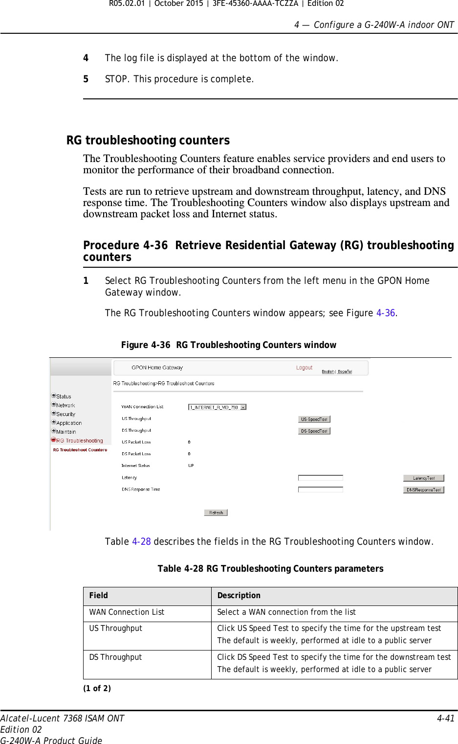 4 —  Configure a G-240W-A indoor ONTAlcatel-Lucent 7368 ISAM ONT 4-41Edition 02G-240W-A Product Guide4The log file is displayed at the bottom of the window.5STOP. This procedure is complete.RG troubleshooting countersThe Troubleshooting Counters feature enables service providers and end users to monitor the performance of their broadband connection.Tests are run to retrieve upstream and downstream throughput, latency, and DNS response time. The Troubleshooting Counters window also displays upstream and downstream packet loss and Internet status.Procedure 4-36  Retrieve Residential Gateway (RG) troubleshooting counters1Select RG Troubleshooting Counters from the left menu in the GPON Home Gateway window.The RG Troubleshooting Counters window appears; see Figure 4-36. Figure 4-36  RG Troubleshooting Counters windowTable 4-28 describes the fields in the RG Troubleshooting Counters window.Table 4-28 RG Troubleshooting Counters parametersField DescriptionWAN Connection List Select a WAN connection from the listUS Throughput Click US Speed Test to specify the time for the upstream testThe default is weekly, performed at idle to a public serverDS Throughput Click DS Speed Test to specify the time for the downstream testThe default is weekly, performed at idle to a public server(1 of 2) R05.02.01 | October 2015 | 3FE-45360-AAAA-TCZZA | Edition 02 