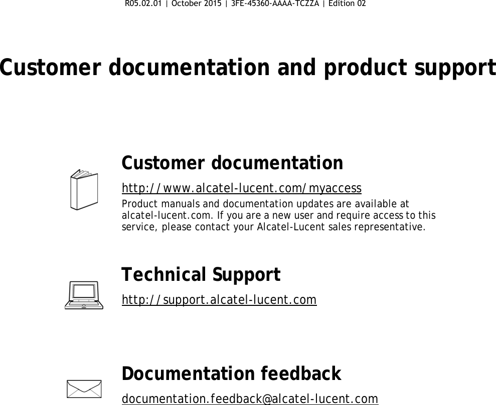 Customer documentation and product supportCustomer documentationhttp://www.alcatel-lucent.com/myaccessProduct manuals and documentation updates are available at alcatel-lucent.com. If you are a new user and require access to this service, please contact your Alcatel-Lucent sales representative.Technical Supporthttp://support.alcatel-lucent.comDocumentation feedbackdocumentation.feedback@alcatel-lucent.com R05.02.01 | October 2015 | 3FE-45360-AAAA-TCZZA | Edition 02 