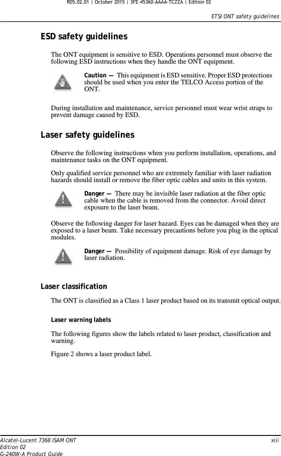 ETSI ONT safety guidelinesAlcatel-Lucent 7368 ISAM ONT   xiiiEdition 02G-240W-A Product GuideESD safety guidelinesThe ONT equipment is sensitive to ESD. Operations personnel must observe the following ESD instructions when they handle the ONT equipment. During installation and maintenance, service personnel must wear wrist straps to prevent damage caused by ESD.Laser safety guidelinesObserve the following instructions when you perform installation, operations, and maintenance tasks on the ONT equipment.Only qualified service personnel who are extremely familiar with laser radiation hazards should install or remove the fiber optic cables and units in this system.Observe the following danger for laser hazard. Eyes can be damaged when they are exposed to a laser beam. Take necessary precautions before you plug in the optical modules.Laser classificationThe ONT is classified as a Class 1 laser product based on its transmit optical output.Laser warning labelsThe following figures show the labels related to laser product, classification and warning. Figure 2 shows a laser product label.Caution —  This equipment is ESD sensitive. Proper ESD protections should be used when you enter the TELCO Access portion of the ONT.Danger —  There may be invisible laser radiation at the fiber optic cable when the cable is removed from the connector. Avoid direct exposure to the laser beam.Danger —  Possibility of equipment damage. Risk of eye damage by laser radiation. R05.02.01 | October 2015 | 3FE-45360-AAAA-TCZZA | Edition 02 