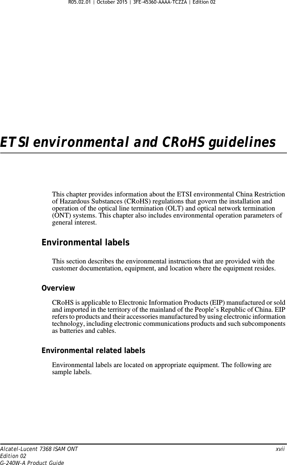 Alcatel-Lucent 7368 ISAM ONT   xviiEdition 02G-240W-A Product GuideETSI environmental and CRoHS guidelinesThis chapter provides information about the ETSI environmental China Restriction of Hazardous Substances (CRoHS) regulations that govern the installation and operation of the optical line termination (OLT) and optical network termination (ONT) systems. This chapter also includes environmental operation parameters of general interest.Environmental labelsThis section describes the environmental instructions that are provided with the customer documentation, equipment, and location where the equipment resides.OverviewCRoHS is applicable to Electronic Information Products (EIP) manufactured or sold and imported in the territory of the mainland of the People’s Republic of China. EIP refers to products and their accessories manufactured by using electronic information technology, including electronic communications products and such subcomponents as batteries and cables.Environmental related labelsEnvironmental labels are located on appropriate equipment. The following are sample labels. R05.02.01 | October 2015 | 3FE-45360-AAAA-TCZZA | Edition 02 