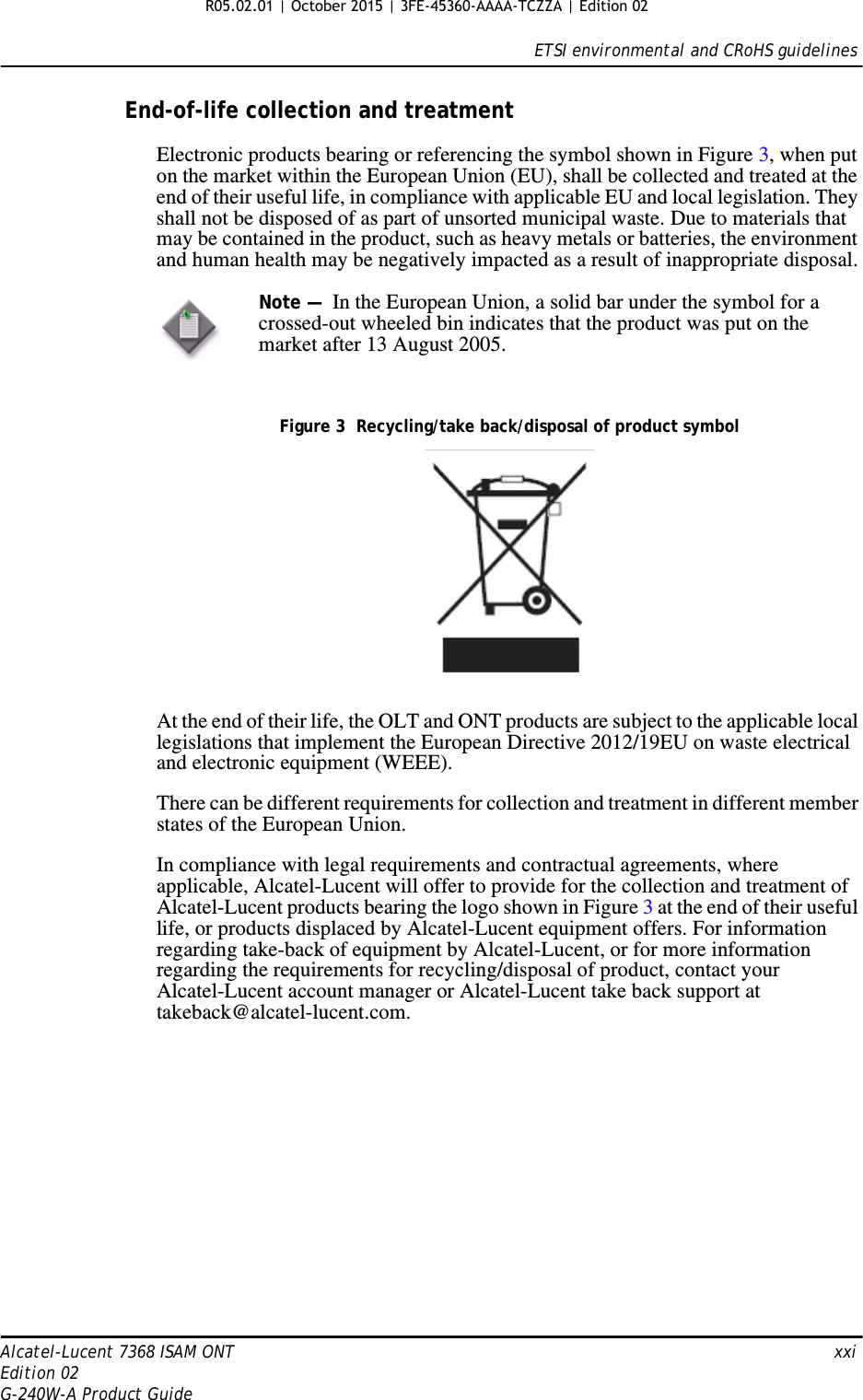 ETSI environmental and CRoHS guidelinesAlcatel-Lucent 7368 ISAM ONT   xxiEdition 02G-240W-A Product GuideEnd-of-life collection and treatmentElectronic products bearing or referencing the symbol shown in Figure 3, when put on the market within the European Union (EU), shall be collected and treated at the end of their useful life, in compliance with applicable EU and local legislation. They shall not be disposed of as part of unsorted municipal waste. Due to materials that may be contained in the product, such as heavy metals or batteries, the environment and human health may be negatively impacted as a result of inappropriate disposal.Figure 3  Recycling/take back/disposal of product symbolAt the end of their life, the OLT and ONT products are subject to the applicable local legislations that implement the European Directive 2012/19EU on waste electrical and electronic equipment (WEEE).There can be different requirements for collection and treatment in different member states of the European Union. In compliance with legal requirements and contractual agreements, where applicable, Alcatel-Lucent will offer to provide for the collection and treatment of Alcatel-Lucent products bearing the logo shown in Figure 3 at the end of their useful life, or products displaced by Alcatel-Lucent equipment offers. For information regarding take-back of equipment by Alcatel-Lucent, or for more information regarding the requirements for recycling/disposal of product, contact your Alcatel-Lucent account manager or Alcatel-Lucent take back support at takeback@alcatel-lucent.com.Note —  In the European Union, a solid bar under the symbol for a crossed-out wheeled bin indicates that the product was put on the market after 13 August 2005. R05.02.01 | October 2015 | 3FE-45360-AAAA-TCZZA | Edition 02 