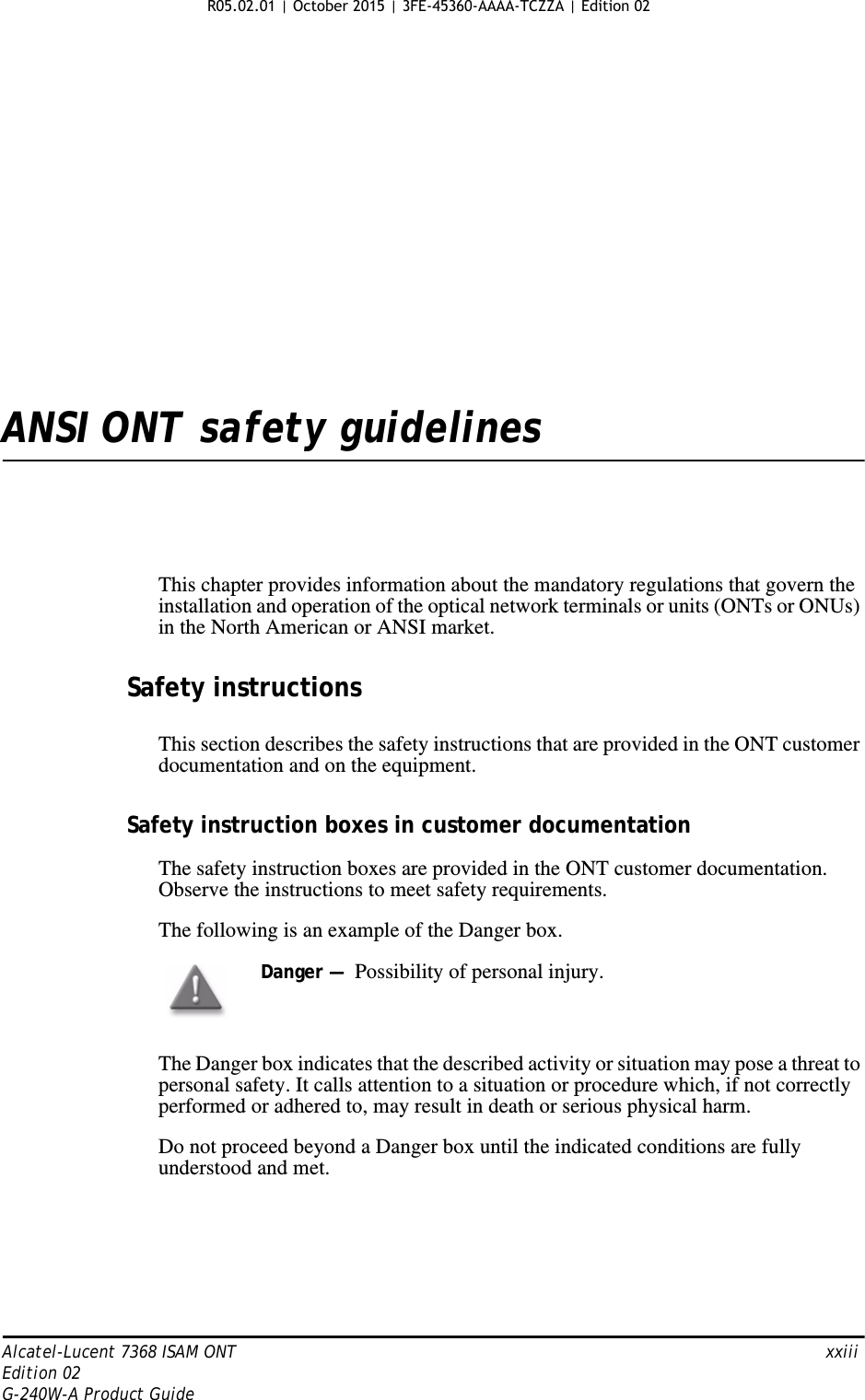 Alcatel-Lucent 7368 ISAM ONT   xxiiiEdition 02G-240W-A Product GuideANSI ONT safety guidelinesThis chapter provides information about the mandatory regulations that govern the installation and operation of the optical network terminals or units (ONTs or ONUs) in the North American or ANSI market.Safety instructionsThis section describes the safety instructions that are provided in the ONT customer documentation and on the equipment.Safety instruction boxes in customer documentationThe safety instruction boxes are provided in the ONT customer documentation. Observe the instructions to meet safety requirements.The following is an example of the Danger box.The Danger box indicates that the described activity or situation may pose a threat to personal safety. It calls attention to a situation or procedure which, if not correctly performed or adhered to, may result in death or serious physical harm. Do not proceed beyond a Danger box until the indicated conditions are fully understood and met.Danger —  Possibility of personal injury.  R05.02.01 | October 2015 | 3FE-45360-AAAA-TCZZA | Edition 02 