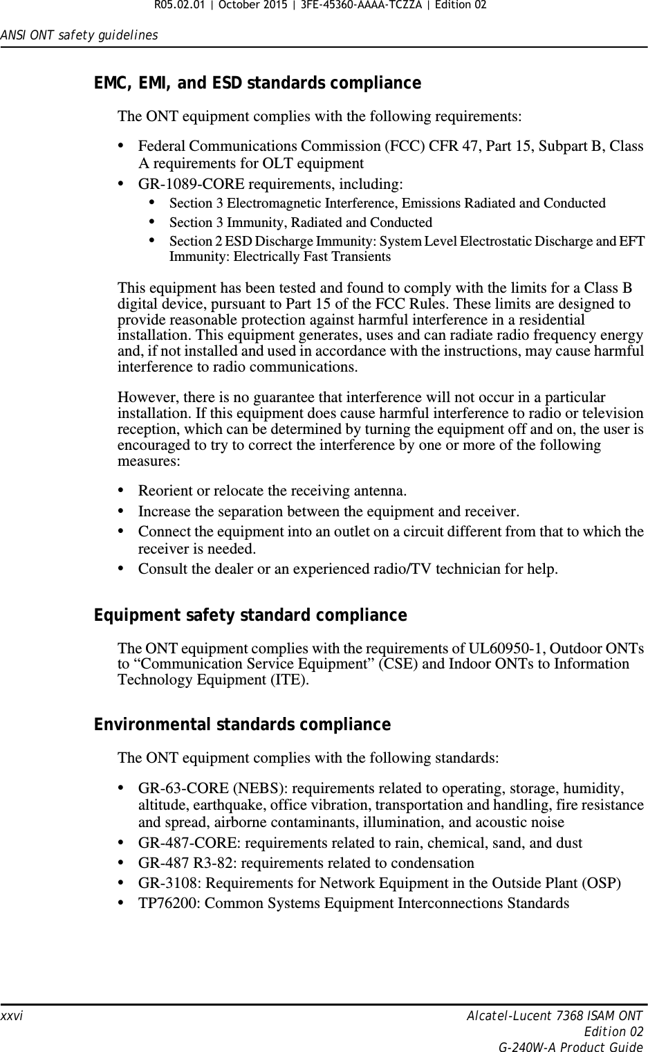 ANSI ONT safety guidelinesxxvi Alcatel-Lucent 7368 ISAM ONTEdition 02G-240W-A Product GuideEMC, EMI, and ESD standards complianceThe ONT equipment complies with the following requirements:•Federal Communications Commission (FCC) CFR 47, Part 15, Subpart B, Class A requirements for OLT equipment•GR-1089-CORE requirements, including:•Section 3 Electromagnetic Interference, Emissions Radiated and Conducted•Section 3 Immunity, Radiated and Conducted•Section 2 ESD Discharge Immunity: System Level Electrostatic Discharge and EFT Immunity: Electrically Fast TransientsThis equipment has been tested and found to comply with the limits for a Class B digital device, pursuant to Part 15 of the FCC Rules. These limits are designed to provide reasonable protection against harmful interference in a residential installation. This equipment generates, uses and can radiate radio frequency energy and, if not installed and used in accordance with the instructions, may cause harmful interference to radio communications.However, there is no guarantee that interference will not occur in a particular installation. If this equipment does cause harmful interference to radio or television reception, which can be determined by turning the equipment off and on, the user is encouraged to try to correct the interference by one or more of the following measures:•Reorient or relocate the receiving antenna.•Increase the separation between the equipment and receiver.•Connect the equipment into an outlet on a circuit different from that to which the receiver is needed.•Consult the dealer or an experienced radio/TV technician for help.Equipment safety standard complianceThe ONT equipment complies with the requirements of UL60950-1, Outdoor ONTs to “Communication Service Equipment” (CSE) and Indoor ONTs to Information Technology Equipment (ITE).Environmental standards complianceThe ONT equipment complies with the following standards:•GR-63-CORE (NEBS): requirements related to operating, storage, humidity, altitude, earthquake, office vibration, transportation and handling, fire resistance and spread, airborne contaminants, illumination, and acoustic noise•GR-487-CORE: requirements related to rain, chemical, sand, and dust•GR-487 R3-82: requirements related to condensation •GR-3108: Requirements for Network Equipment in the Outside Plant (OSP)•TP76200: Common Systems Equipment Interconnections Standards R05.02.01 | October 2015 | 3FE-45360-AAAA-TCZZA | Edition 02 