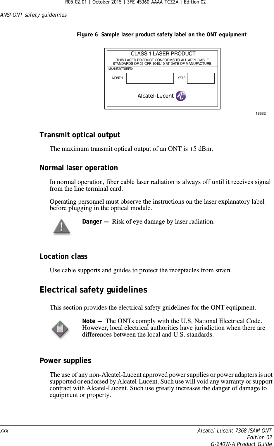 ANSI ONT safety guidelinesxxx Alcatel-Lucent 7368 ISAM ONTEdition 02G-240W-A Product GuideFigure 6  Sample laser product safety label on the ONT equipmentTransmit optical outputThe maximum transmit optical output of an ONT is +5 dBm.Normal laser operationIn normal operation, fiber cable laser radiation is always off until it receives signal from the line terminal card.Operating personnel must observe the instructions on the laser explanatory label before plugging in the optical module.Location classUse cable supports and guides to protect the receptacles from strain.Electrical safety guidelinesThis section provides the electrical safety guidelines for the ONT equipment.Power suppliesThe use of any non-Alcatel-Lucent approved power supplies or power adapters is not supported or endorsed by Alcatel-Lucent. Such use will void any warranty or support contract with Alcatel-Lucent. Such use greatly increases the danger of damage to equipment or property.CLASS 1 LASER PRODUCTTHIS LASER PRODUCT CONFORMS TO ALL APPLICABLESTANDARDS OF 21 CFR 1040.10 AT DATE OF MANUFACTURE.MANUFACTURED:MONTH YEAR18532Danger —  Risk of eye damage by laser radiation.Note —  The ONTs comply with the U.S. National Electrical Code. However, local electrical authorities have jurisdiction when there are differences between the local and U.S. standards. R05.02.01 | October 2015 | 3FE-45360-AAAA-TCZZA | Edition 02 