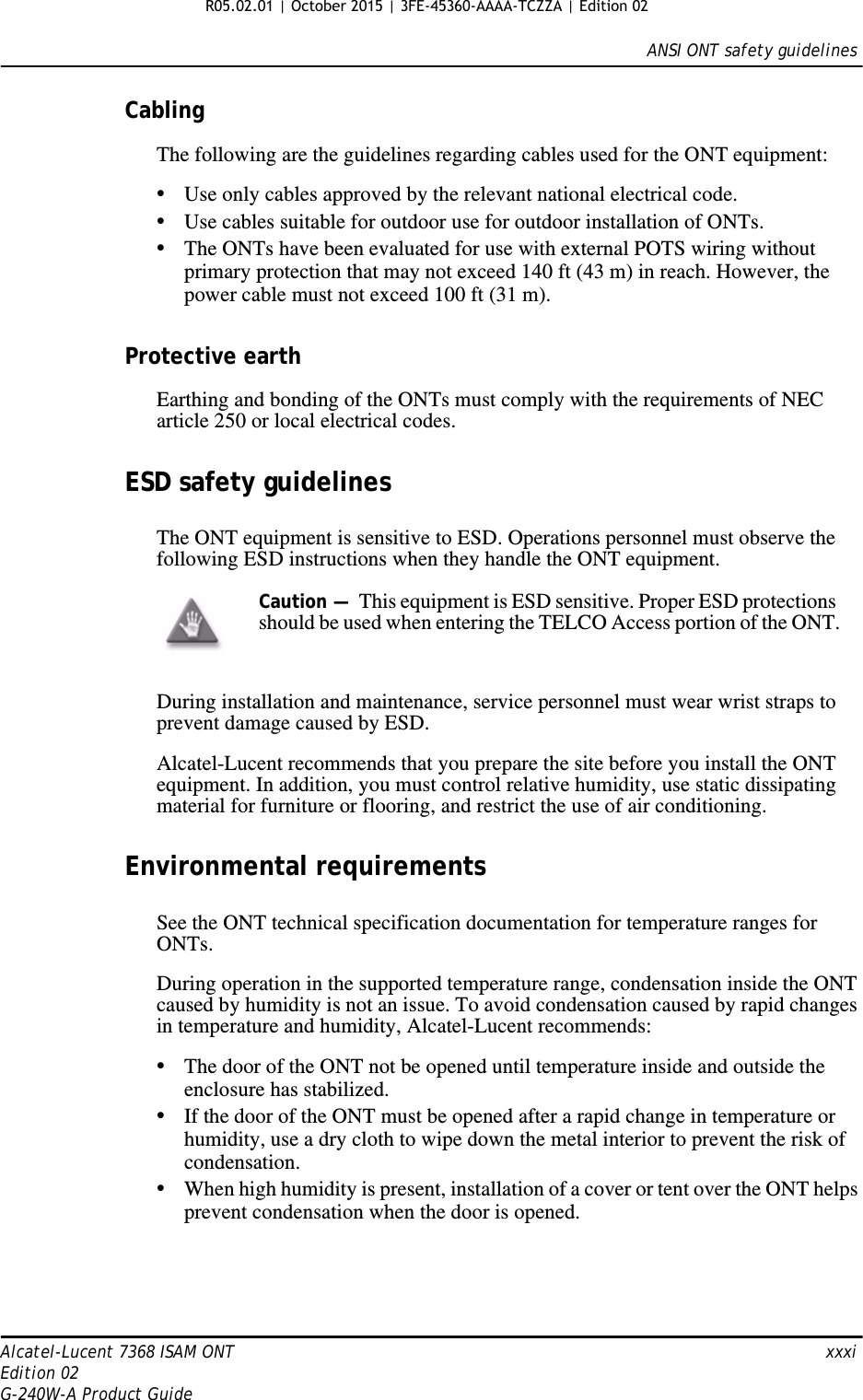ANSI ONT safety guidelinesAlcatel-Lucent 7368 ISAM ONT   xxxiEdition 02G-240W-A Product GuideCablingThe following are the guidelines regarding cables used for the ONT equipment:•Use only cables approved by the relevant national electrical code.•Use cables suitable for outdoor use for outdoor installation of ONTs.•The ONTs have been evaluated for use with external POTS wiring without primary protection that may not exceed 140 ft (43 m) in reach. However, the power cable must not exceed 100 ft (31 m).Protective earthEarthing and bonding of the ONTs must comply with the requirements of NEC article 250 or local electrical codes.ESD safety guidelinesThe ONT equipment is sensitive to ESD. Operations personnel must observe the following ESD instructions when they handle the ONT equipment. During installation and maintenance, service personnel must wear wrist straps to prevent damage caused by ESD.Alcatel-Lucent recommends that you prepare the site before you install the ONT equipment. In addition, you must control relative humidity, use static dissipating material for furniture or flooring, and restrict the use of air conditioning.Environmental requirementsSee the ONT technical specification documentation for temperature ranges for ONTs.During operation in the supported temperature range, condensation inside the ONT caused by humidity is not an issue. To avoid condensation caused by rapid changes in temperature and humidity, Alcatel-Lucent recommends:•The door of the ONT not be opened until temperature inside and outside the enclosure has stabilized.•If the door of the ONT must be opened after a rapid change in temperature or humidity, use a dry cloth to wipe down the metal interior to prevent the risk of condensation.•When high humidity is present, installation of a cover or tent over the ONT helps prevent condensation when the door is opened.Caution —  This equipment is ESD sensitive. Proper ESD protections should be used when entering the TELCO Access portion of the ONT. R05.02.01 | October 2015 | 3FE-45360-AAAA-TCZZA | Edition 02 