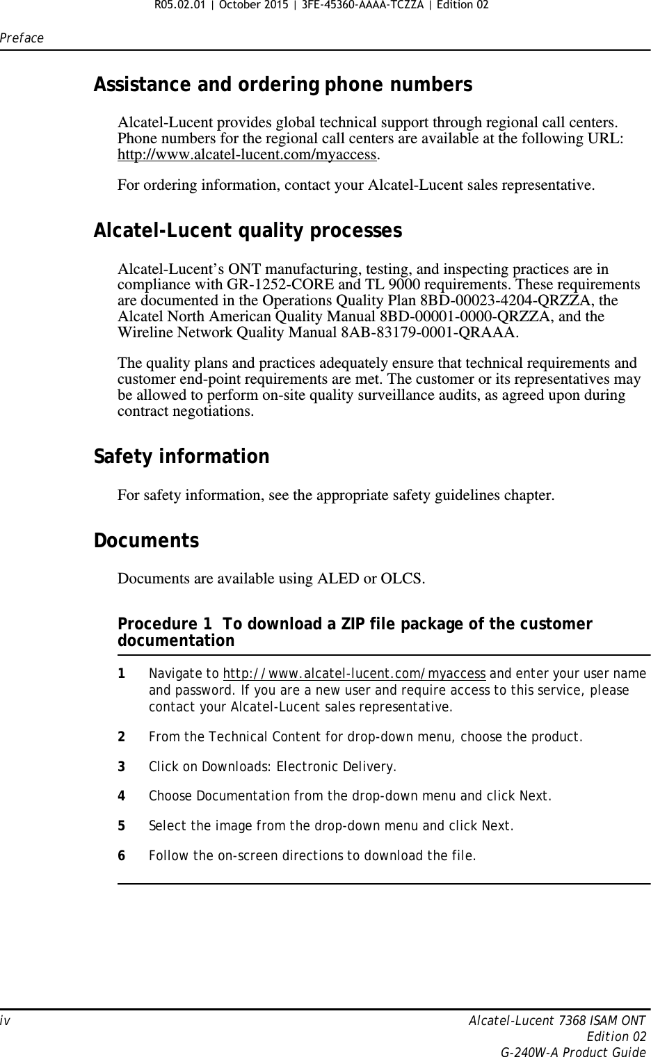 Prefaceiv Alcatel-Lucent 7368 ISAM ONTEdition 02G-240W-A Product GuideAssistance and ordering phone numbersAlcatel-Lucent provides global technical support through regional call centers. Phone numbers for the regional call centers are available at the following URL: http://www.alcatel-lucent.com/myaccess. For ordering information, contact your Alcatel-Lucent sales representative.Alcatel-Lucent quality processesAlcatel-Lucent’s ONT manufacturing, testing, and inspecting practices are in compliance with GR-1252-CORE and TL 9000 requirements. These requirements are documented in the Operations Quality Plan 8BD-00023-4204-QRZZA, the Alcatel North American Quality Manual 8BD-00001-0000-QRZZA, and the Wireline Network Quality Manual 8AB-83179-0001-QRAAA.The quality plans and practices adequately ensure that technical requirements and customer end-point requirements are met. The customer or its representatives may be allowed to perform on-site quality surveillance audits, as agreed upon during contract negotiations.Safety informationFor safety information, see the appropriate safety guidelines chapter.DocumentsDocuments are available using ALED or OLCS.Procedure 1  To download a ZIP file package of the customer documentation1Navigate to http://www.alcatel-lucent.com/myaccess and enter your user name and password. If you are a new user and require access to this service, please contact your Alcatel-Lucent sales representative.2From the Technical Content for drop-down menu, choose the product.3Click on Downloads: Electronic Delivery.4Choose Documentation from the drop-down menu and click Next.5Select the image from the drop-down menu and click Next.6Follow the on-screen directions to download the file. R05.02.01 | October 2015 | 3FE-45360-AAAA-TCZZA | Edition 02 