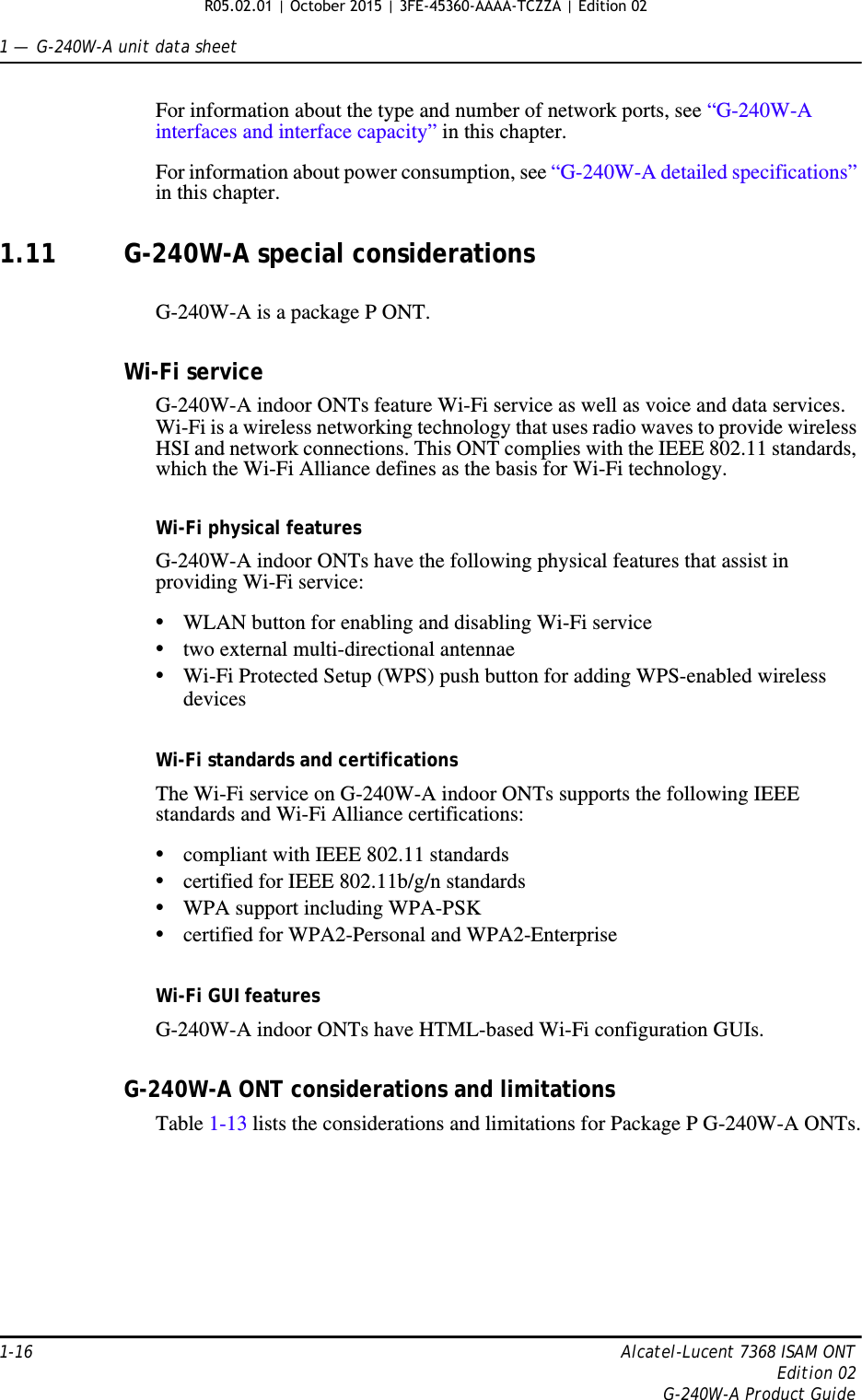 1 —  G-240W-A unit data sheet1-16 Alcatel-Lucent 7368 ISAM ONTEdition 02G-240W-A Product GuideFor information about the type and number of network ports, see “G-240W-A interfaces and interface capacity” in this chapter.For information about power consumption, see “G-240W-A detailed specifications” in this chapter.1.11 G-240W-A special considerationsG-240W-A is a package P ONT.Wi-Fi serviceG-240W-A indoor ONTs feature Wi-Fi service as well as voice and data services. Wi-Fi is a wireless networking technology that uses radio waves to provide wireless HSI and network connections. This ONT complies with the IEEE 802.11 standards, which the Wi-Fi Alliance defines as the basis for Wi-Fi technology. Wi-Fi physical featuresG-240W-A indoor ONTs have the following physical features that assist in providing Wi-Fi service: •WLAN button for enabling and disabling Wi-Fi service •two external multi-directional antennae •Wi-Fi Protected Setup (WPS) push button for adding WPS-enabled wireless devicesWi-Fi standards and certificationsThe Wi-Fi service on G-240W-A indoor ONTs supports the following IEEE standards and Wi-Fi Alliance certifications:•compliant with IEEE 802.11 standards•certified for IEEE 802.11b/g/n standards •WPA support including WPA-PSK•certified for WPA2-Personal and WPA2-EnterpriseWi-Fi GUI featuresG-240W-A indoor ONTs have HTML-based Wi-Fi configuration GUIs. G-240W-A ONT considerations and limitationsTable 1-13 lists the considerations and limitations for Package P G-240W-A ONTs. R05.02.01 | October 2015 | 3FE-45360-AAAA-TCZZA | Edition 02 