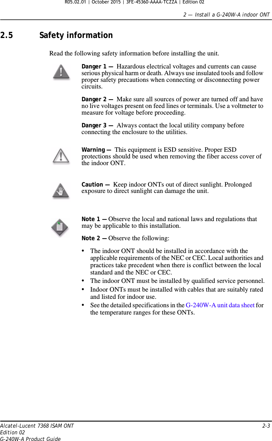 2 —  Install a G-240W-A indoor ONTAlcatel-Lucent 7368 ISAM ONT 2-3Edition 02G-240W-A Product Guide2.5 Safety informationRead the following safety information before installing the unit. Danger 1 —  Hazardous electrical voltages and currents can cause serious physical harm or death. Always use insulated tools and follow proper safety precautions when connecting or disconnecting power circuits. Danger 2 —  Make sure all sources of power are turned off and have no live voltages present on feed lines or terminals. Use a voltmeter to measure for voltage before proceeding.Danger 3 —  Always contact the local utility company before connecting the enclosure to the utilities.Warning —  This equipment is ESD sensitive. Proper ESD protections should be used when removing the fiber access cover of the indoor ONT.Caution —  Keep indoor ONTs out of direct sunlight. Prolonged exposure to direct sunlight can damage the unit.Note 1 — Observe the local and national laws and regulations that may be applicable to this installation.Note 2 — Observe the following:•The indoor ONT should be installed in accordance with the applicable requirements of the NEC or CEC. Local authorities and practices take precedent when there is conflict between the local standard and the NEC or CEC. •The indoor ONT must be installed by qualified service personnel.•Indoor ONTs must be installed with cables that are suitably rated and listed for indoor use.•See the detailed specifications in the G-240W-A unit data sheet for the temperature ranges for these ONTs.  R05.02.01 | October 2015 | 3FE-45360-AAAA-TCZZA | Edition 02 