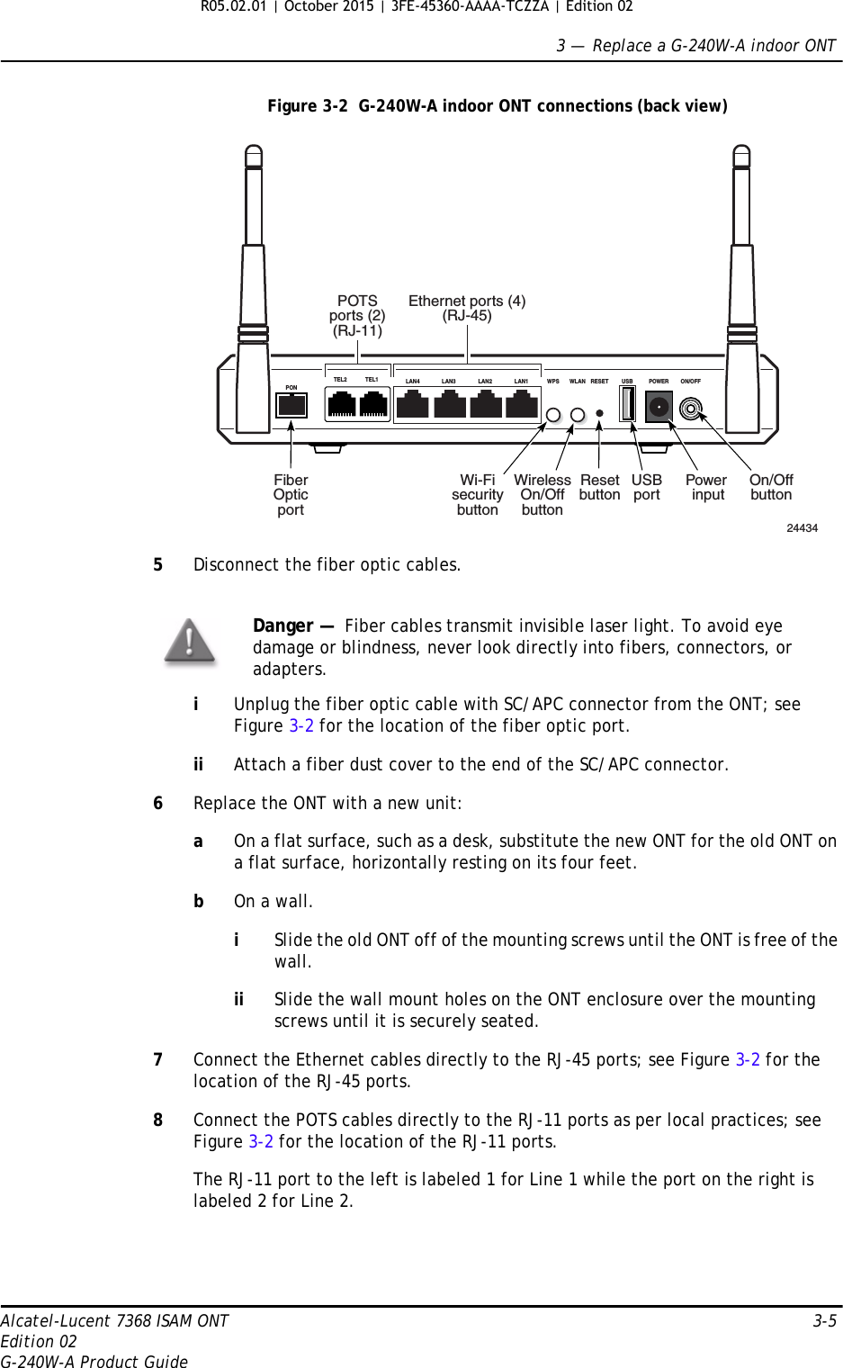 3 —  Replace a G-240W-A indoor ONTAlcatel-Lucent 7368 ISAM ONT 3-5Edition 02G-240W-A Product GuideFigure 3-2  G-240W-A indoor ONT connections (back view)5Disconnect the fiber optic cables.iUnplug the fiber optic cable with SC/APC connector from the ONT; see Figure 3-2 for the location of the fiber optic port.ii Attach a fiber dust cover to the end of the SC/APC connector.6Replace the ONT with a new unit:aOn a flat surface, such as a desk, substitute the new ONT for the old ONT on a flat surface, horizontally resting on its four feet.bOn a wall.iSlide the old ONT off of the mounting screws until the ONT is free of the wall.ii Slide the wall mount holes on the ONT enclosure over the mounting screws until it is securely seated.7Connect the Ethernet cables directly to the RJ-45 ports; see Figure 3-2 for the location of the RJ-45 ports.8Connect the POTS cables directly to the RJ-11 ports as per local practices; see Figure 3-2 for the location of the RJ-11 ports.The RJ-11 port to the left is labeled 1 for Line 1 while the port on the right is labeled 2 for Line 2.Danger —  Fiber cables transmit invisible laser light. To avoid eye damage or blindness, never look directly into fibers, connectors, or adapters.LAN4PONLAN3 LAN2 LAN1 WPS WLAN RESET USB POWER ON/OFFTEL2 TEL1Ethernet ports (4)(RJ-45)POTSports (2)(RJ-11)USBportResetbuttonWirelessOn/OffbuttonWi-FisecuritybuttonFiberOpticport24434On/OffbuttonPower input R05.02.01 | October 2015 | 3FE-45360-AAAA-TCZZA | Edition 02 