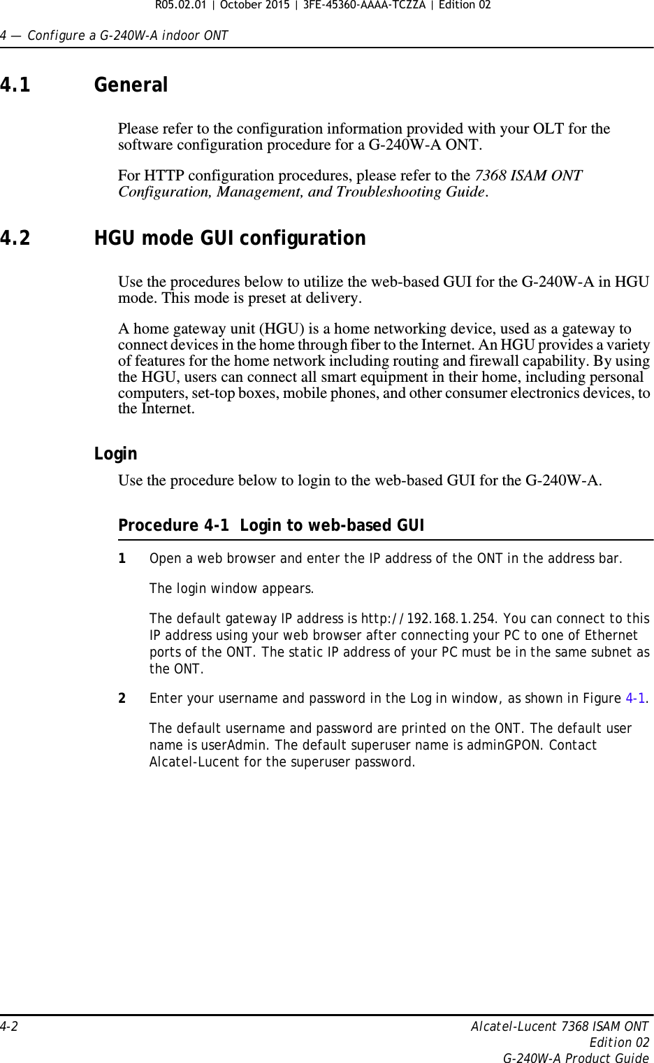 4 —  Configure a G-240W-A indoor ONT4-2 Alcatel-Lucent 7368 ISAM ONTEdition 02G-240W-A Product Guide4.1 GeneralPlease refer to the configuration information provided with your OLT for the software configuration procedure for a G-240W-A ONT.For HTTP configuration procedures, please refer to the 7368 ISAM ONT Configuration, Management, and Troubleshooting Guide.4.2 HGU mode GUI configurationUse the procedures below to utilize the web-based GUI for the G-240W-A in HGU mode. This mode is preset at delivery.A home gateway unit (HGU) is a home networking device, used as a gateway to connect devices in the home through fiber to the Internet. An HGU provides a variety of features for the home network including routing and firewall capability. By using the HGU, users can connect all smart equipment in their home, including personal computers, set-top boxes, mobile phones, and other consumer electronics devices, to the Internet.LoginUse the procedure below to login to the web-based GUI for the G-240W-A.Procedure 4-1  Login to web-based GUI1Open a web browser and enter the IP address of the ONT in the address bar.The login window appears. The default gateway IP address is http://192.168.1.254. You can connect to this IP address using your web browser after connecting your PC to one of Ethernet ports of the ONT. The static IP address of your PC must be in the same subnet as the ONT.2Enter your username and password in the Log in window, as shown in Figure 4-1.The default username and password are printed on the ONT. The default user name is userAdmin. The default superuser name is adminGPON. Contact Alcatel-Lucent for the superuser password. R05.02.01 | October 2015 | 3FE-45360-AAAA-TCZZA | Edition 02 