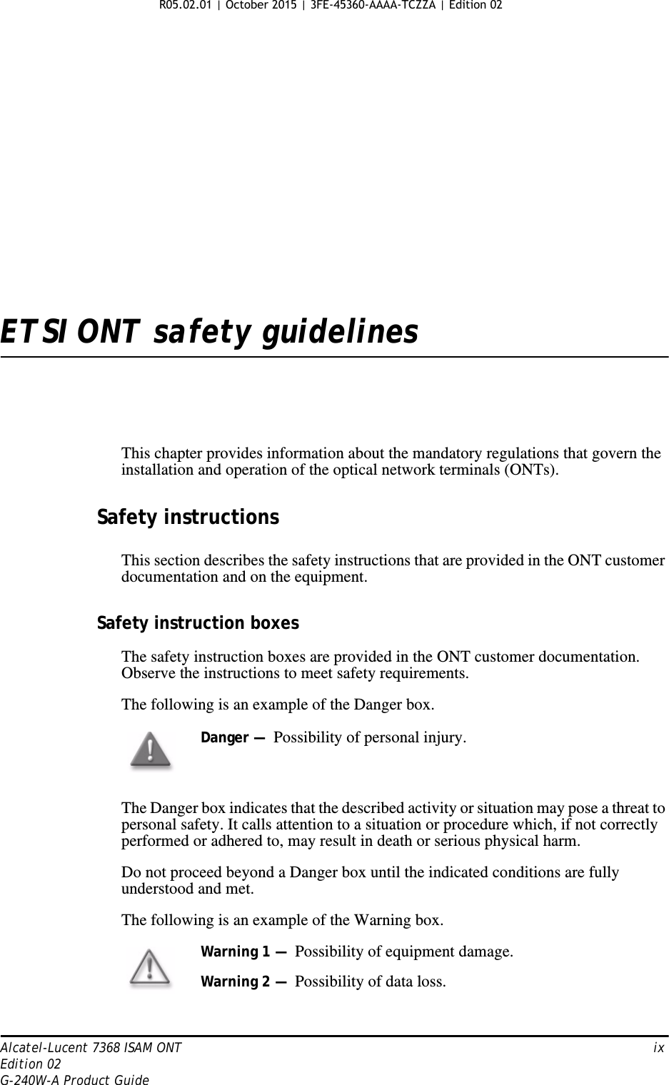 Alcatel-Lucent 7368 ISAM ONT   ixEdition 02G-240W-A Product GuideETSI ONT safety guidelinesThis chapter provides information about the mandatory regulations that govern the installation and operation of the optical network terminals (ONTs).Safety instructionsThis section describes the safety instructions that are provided in the ONT customer documentation and on the equipment.Safety instruction boxesThe safety instruction boxes are provided in the ONT customer documentation. Observe the instructions to meet safety requirements.The following is an example of the Danger box.The Danger box indicates that the described activity or situation may pose a threat to personal safety. It calls attention to a situation or procedure which, if not correctly performed or adhered to, may result in death or serious physical harm. Do not proceed beyond a Danger box until the indicated conditions are fully understood and met.The following is an example of the Warning box.Danger —  Possibility of personal injury. Warning 1 —  Possibility of equipment damage.Warning 2 —  Possibility of data loss. R05.02.01 | October 2015 | 3FE-45360-AAAA-TCZZA | Edition 02 