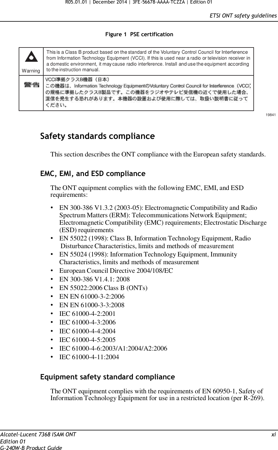 R05.01.01 | December 2014 | 3FE-56678-AAAA-TCZZA | Edition 01  ETSI ONT safety guidelines   Figure 1  PSE certification      Warning This is a Class B product based on the standard of the Voluntary Control Council for Interference from Information Technology Equipment (VCCI). If this is used near a radio or television receiver in a domestic environment, it may cause radio interference. Install and use the equipment according to the instruction manual.         19841   Safety standards compliance  This section describes the ONT compliance with the European safety standards.   EMC, EMI, and ESD compliance  The ONT equipment complies with the following EMC, EMI, and ESD requirements:  • EN 300-386 V1.3.2 (2003-05): Electromagnetic Compatibility and Radio Spectrum Matters (ERM): Telecommunications Network Equipment; Electromagnetic Compatibility (EMC) requirements; Electrostatic Discharge (ESD) requirements • EN 55022 (1998): Class B, Information Technology Equipment, Radio Disturbance Characteristics, limits and methods of measurement • EN 55024 (1998): Information Technology Equipment, Immunity Characteristics, limits and methods of measurement • European Council Directive 2004/108/EC • EN 300-386 V1.4.1: 2008 • EN 55022:2006 Class B (ONTs) • EN EN 61000-3-2:2006 • EN EN 61000-3-3:2008 • IEC 61000-4-2:2001 • IEC 61000-4-3:2006 • IEC 61000-4-4:2004 • IEC 61000-4-5:2005 • IEC 61000-4-6:2003/A1:2004/A2:2006 • IEC 61000-4-11:2004   Equipment safety standard compliance  The ONT equipment complies with the requirements of EN 60950-1, Safety of Information Technology Equipment for use in a restricted location (per R-269).      Alcatel-Lucent 7368 ISAM ONT  xi Edition 01 G-240W-B Product Guide 