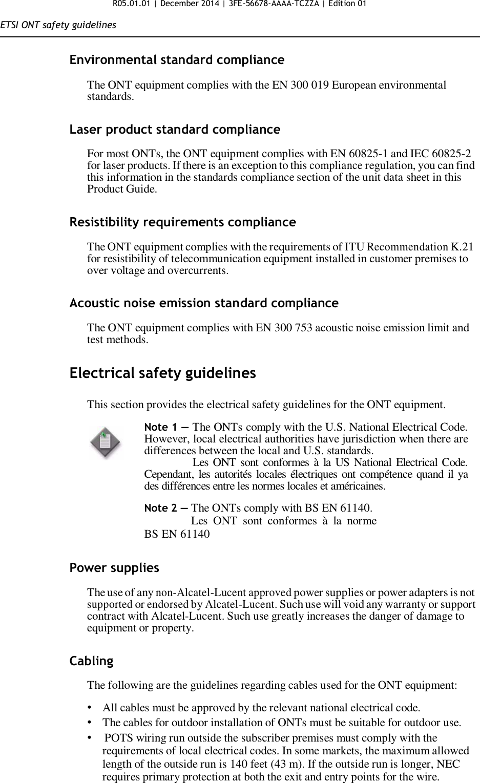 R05.01.01 | December 2014 | 3FE-56678-AAAA-TCZZA | Edition 01  ETSI ONT safety guidelines   Environmental standard compliance  The ONT equipment complies with the EN 300 019 European environmental standards.   Laser product standard compliance  For most ONTs, the ONT equipment complies with EN 60825-1 and IEC 60825-2 for laser products. If there is an exception to this compliance regulation, you can find this information in the standards compliance section of the unit data sheet in this Product Guide.   Resistibility requirements compliance  The ONT equipment complies with the requirements of ITU Recommendation K.21 for resistibility of telecommunication equipment installed in customer premises to over voltage and overcurrents.   Acoustic noise emission standard compliance  The ONT equipment complies with EN 300 753 acoustic noise emission limit and test methods.   Electrical safety guidelines  This section provides the electrical safety guidelines for the ONT equipment.  Note 1 — The ONTs comply with the U.S. National Electrical Code. However, local electrical authorities have jurisdiction when there are differences between the local and U.S. standards.                Les  ONT sont conformes  à la US National Electrical Code. Cependant, les autorités locales électriques ont compétence quand il ya des différences entre les normes locales et américaines.  Note 2 — The ONTs comply with BS EN 61140. Les  ONT  sont  conformes  à  la  norme BS EN 61140   Power supplies  The use of any non-Alcatel-Lucent approved power supplies or power adapters is not supported or endorsed by Alcatel-Lucent. Such use will void any warranty or support contract with Alcatel-Lucent. Such use greatly increases the danger of damage to equipment or property.   Cabling  The following are the guidelines regarding cables used for the ONT equipment:  • All cables must be approved by the relevant national electrical code. • The cables for outdoor installation of ONTs must be suitable for outdoor use. •   POTS wiring run outside the subscriber premises must comply with the requirements of local electrical codes. In some markets, the maximum allowed length of the outside run is 140 feet (43 m). If the outside run is longer, NEC requires primary protection at both the exit and entry points for the wire.  