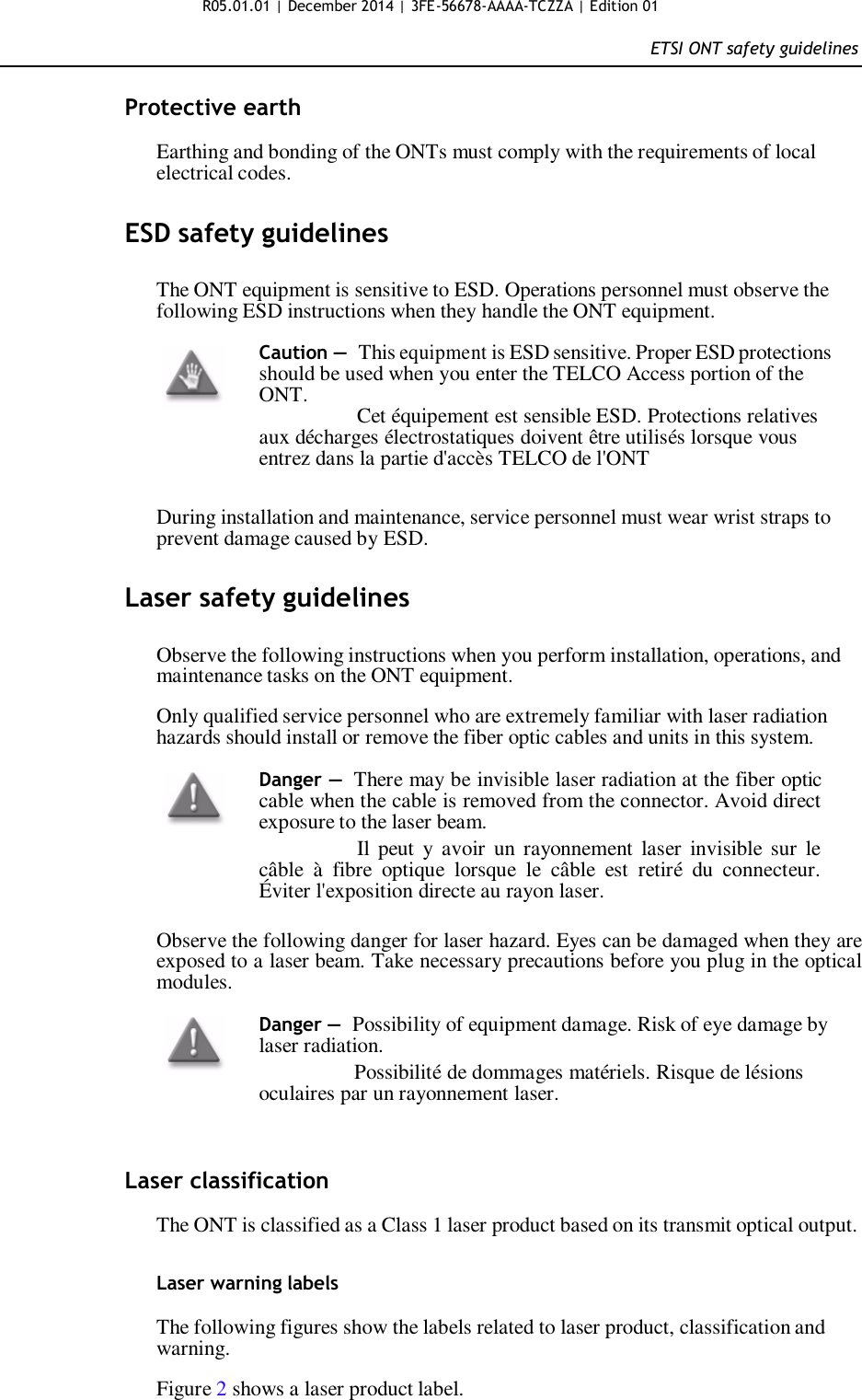 R05.01.01 | December 2014 | 3FE-56678-AAAA-TCZZA | Edition 01  ETSI ONT safety guidelines   Protective earth  Earthing and bonding of the ONTs must comply with the requirements of local electrical codes.   ESD safety guidelines   The ONT equipment is sensitive to ESD. Operations personnel must observe the following ESD instructions when they handle the ONT equipment.  Caution — This equipment is ESD sensitive. Proper ESD protections should be used when you enter the TELCO Access portion of the ONT.                  Cet équipement est sensible ESD. Protections relatives aux décharges électrostatiques doivent être utilisés lorsque vous entrez dans la partie d&apos;accès TELCO de l&apos;ONT   During installation and maintenance, service personnel must wear wrist straps to prevent damage caused by ESD.   Laser safety guidelines   Observe the following instructions when you perform installation, operations, and maintenance tasks on the ONT equipment.  Only qualified service personnel who are extremely familiar with laser radiation hazards should install or remove the fiber optic cables and units in this system.  Danger — There may be invisible laser radiation at the fiber optic cable when the cable is removed from the connector. Avoid direct exposure to the laser beam.                  Il peut  y  avoir  un rayonnement  laser  invisible sur  le câble  à  fibre  optique  lorsque  le  câble  est  retiré  du  connecteur. Éviter l&apos;exposition directe au rayon laser.  Observe the following danger for laser hazard. Eyes can be damaged when they are exposed to a laser beam. Take necessary precautions before you plug in the optical modules.  Danger — Possibility of equipment damage. Risk of eye damage by laser radiation.                   Possibilité de dommages matériels. Risque de lésions oculaires par un rayonnement laser.    Laser classification  The ONT is classified as a Class 1 laser product based on its transmit optical output.   Laser warning labels  The following figures show the labels related to laser product, classification and warning.  Figure 2 shows a laser product label.  