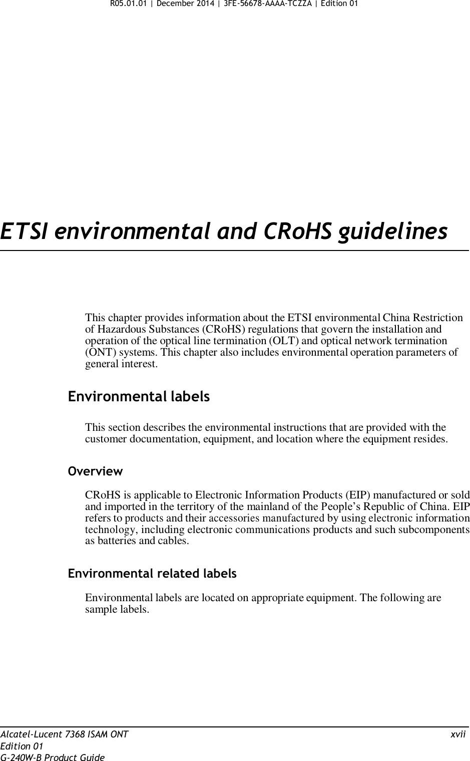 R05.01.01 | December 2014 | 3FE-56678-AAAA-TCZZA | Edition 01                      ETSI environmental and CRoHS guidelines       This chapter provides information about the ETSI environmental China Restriction of Hazardous Substances (CRoHS) regulations that govern the installation and operation of the optical line termination (OLT) and optical network termination (ONT) systems. This chapter also includes environmental operation parameters of general interest.   Environmental labels   This section describes the environmental instructions that are provided with the customer documentation, equipment, and location where the equipment resides.   Overview  CRoHS is applicable to Electronic Information Products (EIP) manufactured or sold and imported in the territory of the mainland of the People’s Republic of China. EIP refers to products and their accessories manufactured by using electronic information technology, including electronic communications products and such subcomponents as batteries and cables.   Environmental related labels  Environmental labels are located on appropriate equipment. The following are sample labels.            Alcatel-Lucent 7368 ISAM ONT  xvii Edition 01 G-240W-B Product Guide 