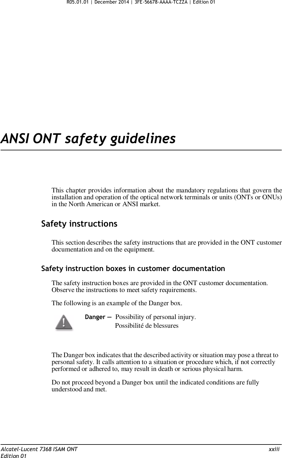 R05.01.01 | December 2014 | 3FE-56678-AAAA-TCZZA | Edition 01                      ANSI ONT safety guidelines       This chapter provides information about the mandatory regulations that govern the installation and operation of the optical network terminals or units (ONTs or ONUs) in the North American or ANSI market.   Safety instructions   This section describes the safety instructions that are provided in the ONT customer documentation and on the equipment.   Safety instruction boxes in customer documentation  The safety instruction boxes are provided in the ONT customer documentation. Observe the instructions to meet safety requirements.  The following is an example of the Danger box.  Danger — Possibility of personal injury.                 Possibilité de blessures    The Danger box indicates that the described activity or situation may pose a threat to personal safety. It calls attention to a situation or procedure which, if not correctly performed or adhered to, may result in death or serious physical harm.  Do not proceed beyond a Danger box until the indicated conditions are fully understood and met.         Alcatel-Lucent 7368 ISAM ONT  xxiii Edition 01 
