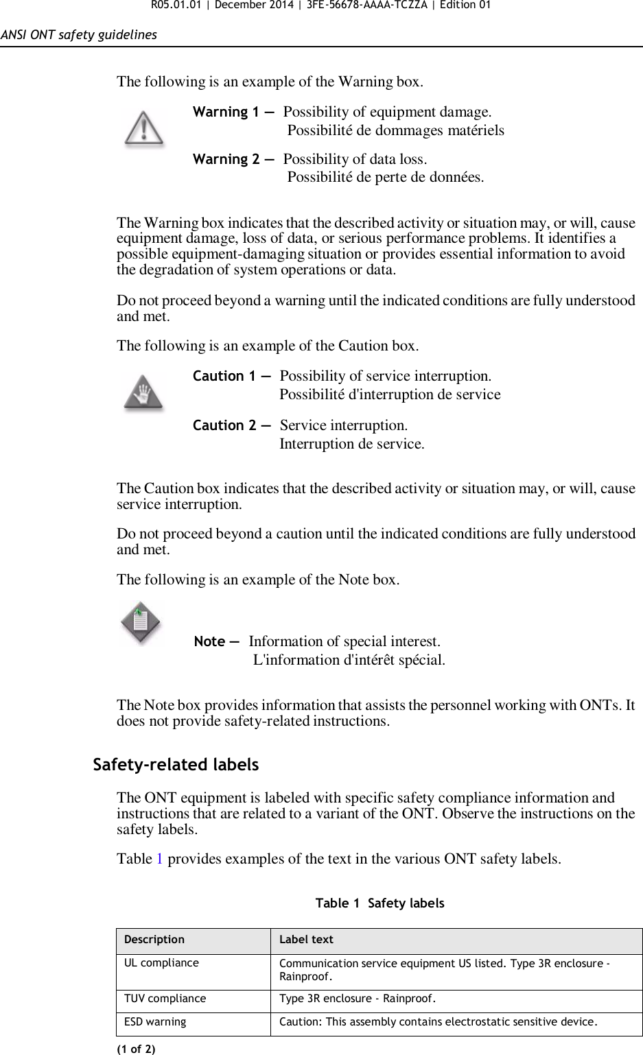 R05.01.01 | December 2014 | 3FE-56678-AAAA-TCZZA | Edition 01   ANSI ONT safety guidelines   The following is an example of the Warning box.  Warning 1 — Possibility of equipment damage. Possibilité de dommages matériels  Warning 2 — Possibility of data loss. Possibilité de perte de données.   The Warning box indicates that the described activity or situation may, or will, cause equipment damage, loss of data, or serious performance problems. It identifies a possible equipment-damaging situation or provides essential information to avoid the degradation of system operations or data.  Do not proceed beyond a warning until the indicated conditions are fully understood and met.  The following is an example of the Caution box.  Caution 1 — Possibility of service interruption. Possibilité d&apos;interruption de service  Caution 2 — Service interruption. Interruption de service.   The Caution box indicates that the described activity or situation may, or will, cause service interruption.  Do not proceed beyond a caution until the indicated conditions are fully understood and met.  The following is an example of the Note box.          Note —  Information of special interest. L&apos;information d&apos;intérêt spécial.   The Note box provides information that assists the personnel working with ONTs. It does not provide safety-related instructions.   Safety-related labels  The ONT equipment is labeled with specific safety compliance information and instructions that are related to a variant of the ONT. Observe the instructions on the safety labels.  Table 1 provides examples of the text in the various ONT safety labels.   Table 1  Safety labels  Description Label text UL compliance Communication service equipment US listed. Type 3R enclosure - Rainproof. TUV compliance Type 3R enclosure - Rainproof. ESD warning Caution: This assembly contains electrostatic sensitive device. (1 of 2) 