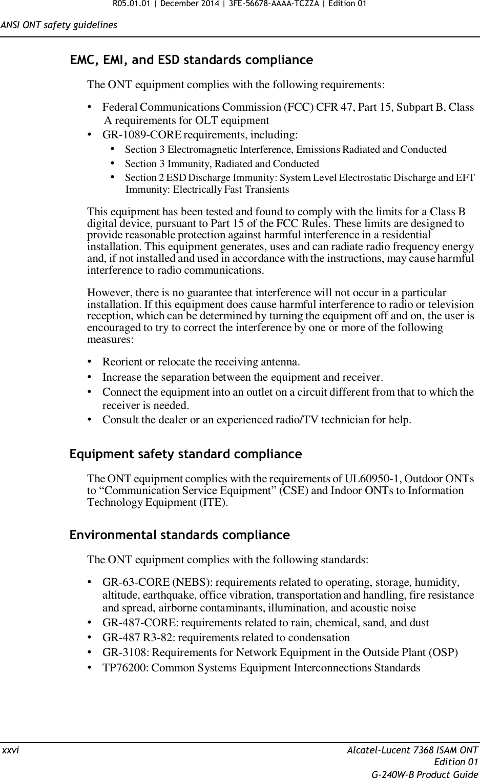 R05.01.01 | December 2014 | 3FE-56678-AAAA-TCZZA | Edition 01  ANSI ONT safety guidelines   EMC, EMI, and ESD standards compliance  The ONT equipment complies with the following requirements:  • Federal Communications Commission (FCC) CFR 47, Part 15, Subpart B, Class A requirements for OLT equipment • GR-1089-CORE requirements, including: • Section 3 Electromagnetic Interference, Emissions Radiated and Conducted • Section 3 Immunity, Radiated and Conducted • Section 2 ESD Discharge Immunity: System Level Electrostatic Discharge and EFT Immunity: Electrically Fast Transients  This equipment has been tested and found to comply with the limits for a Class B digital device, pursuant to Part 15 of the FCC Rules. These limits are designed to provide reasonable protection against harmful interference in a residential installation. This equipment generates, uses and can radiate radio frequency energy and, if not installed and used in accordance with the instructions, may cause harmful interference to radio communications.  However, there is no guarantee that interference will not occur in a particular installation. If this equipment does cause harmful interference to radio or television reception, which can be determined by turning the equipment off and on, the user is encouraged to try to correct the interference by one or more of the following measures:  • Reorient or relocate the receiving antenna. • Increase the separation between the equipment and receiver. • Connect the equipment into an outlet on a circuit different from that to which the receiver is needed. • Consult the dealer or an experienced radio/TV technician for help.   Equipment safety standard compliance  The ONT equipment complies with the requirements of UL60950-1, Outdoor ONTs to “Communication Service Equipment” (CSE) and Indoor ONTs to Information Technology Equipment (ITE).   Environmental standards compliance  The ONT equipment complies with the following standards:  • GR-63-CORE (NEBS): requirements related to operating, storage, humidity, altitude, earthquake, office vibration, transportation and handling, fire resistance and spread, airborne contaminants, illumination, and acoustic noise • GR-487-CORE: requirements related to rain, chemical, sand, and dust • GR-487 R3-82: requirements related to condensation • GR-3108: Requirements for Network Equipment in the Outside Plant (OSP) • TP76200: Common Systems Equipment Interconnections Standards        xxvi  Alcatel-Lucent 7368 ISAM ONT Edition 01 G-240W-B Product Guide 