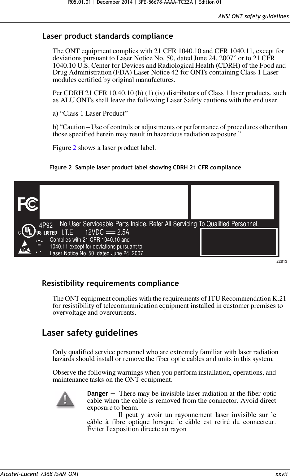 R05.01.01 | December 2014 | 3FE-56678-AAAA-TCZZA | Edition 01  ANSI ONT safety guidelines   Laser product standards compliance  The ONT equipment complies with 21 CFR 1040.10 and CFR 1040.11, except for deviations pursuant to Laser Notice No. 50, dated June 24, 2007” or to 21 CFR 1040.10 U.S. Center for Devices and Radiological Health (CDRH) of the Food and Drug Administration (FDA) Laser Notice 42 for ONTs containing Class 1 Laser modules certified by original manufactures.  Per CDRH 21 CFR 10.40.10 (h) (1) (iv) distributors of Class 1 laser products, such as ALU ONTs shall leave the following Laser Safety cautions with the end user.  a) “Class 1 Laser Product”  b) “Caution – Use of controls or adjustments or performance of procedures other than those specified herein may result in hazardous radiation exposure.”  Figure 2 shows a laser product label.   Figure 2  Sample laser product label showing CDRH 21 CFR compliance        4P92 No User Serviceable Parts Inside. Refer All Servicing To Qualified Personnel. I.T.E 12VDC 2.5A Complies with 21 CFR 1040.10 and 1040.11 except for deviations pursuant to Laser Notice No. 50, dated June 24, 2007.    22813   Resistibility requirements compliance  The ONT equipment complies with the requirements of ITU Recommendation K.21 for resistibility of telecommunication equipment installed in customer premises to overvoltage and overcurrents.   Laser safety guidelines   Only qualified service personnel who are extremely familiar with laser radiation hazards should install or remove the fiber optic cables and units in this system.  Observe the following warnings when you perform installation, operations, and maintenance tasks on the ONT equipment.  Danger — There may be invisible laser radiation at the fiber optic cable when the cable is removed from the connector. Avoid direct exposure to beam.                 Il  peut  y  avoir  un  rayonnement  laser  invisible  sur  le câble  à  fibre  optique  lorsque  le  câble  est  retiré  du  connecteur. Éviter l&apos;exposition directe au rayon       Alcatel-Lucent 7368 ISAM ONT  xxvii 