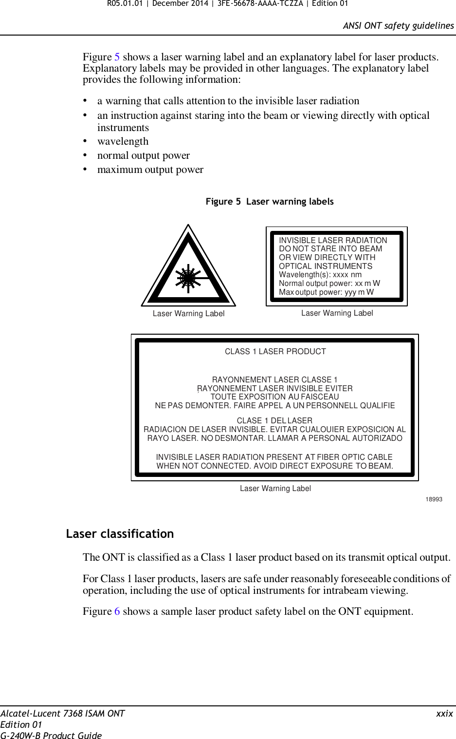 R05.01.01 | December 2014 | 3FE-56678-AAAA-TCZZA | Edition 01  ANSI ONT safety guidelines   Figure 5 shows a laser warning label and an explanatory label for laser products. Explanatory labels may be provided in other languages. The explanatory label provides the following information:  • a warning that calls attention to the invisible laser radiation • an instruction against staring into the beam or viewing directly with optical instruments • wavelength • normal output power • maximum output power   Figure 5  Laser warning labels    INVISIBLE LASER RADIATION DO NOT STARE INTO BEAM OR VIEW DIRECTLY WITH OPTICAL INSTRUMENTS Wavelength(s): xxxx nm Normal output power: xx m W Max output power: yyy m W  Laser Warning Label Laser Warning Label    CLASS 1 LASER PRODUCT   RAYONNEMENT LASER CLASSE 1 RAYONNEMENT LASER INVISIBLE EVITER TOUTE EXPOSITION AU FAISCEAU NE PAS DEMONTER. FAIRE APPEL A UN PERSONNELL QUALIFIE  CLASE 1 DEL LASER RADIACION DE LASER INVISIBLE. EVITAR CUALOUIER EXPOSICION AL RAYO LASER. NO DESMONTAR. LLAMAR A PERSONAL AUTORIZADO  INVISIBLE LASER RADIATION PRESENT AT FIBER OPTIC CABLE WHEN NOT CONNECTED. AVOID DIRECT EXPOSURE TO BEAM.  Laser Warning Label  18993   Laser classification The ONT is classified as a Class 1 laser product based on its transmit optical output. For Class 1 laser products, lasers are safe under reasonably foreseeable conditions of operation, including the use of optical instruments for intrabeam viewing.  Figure 6 shows a sample laser product safety label on the ONT equipment.          Alcatel-Lucent 7368 ISAM ONT  xxix Edition 01 G-240W-B Product Guide 
