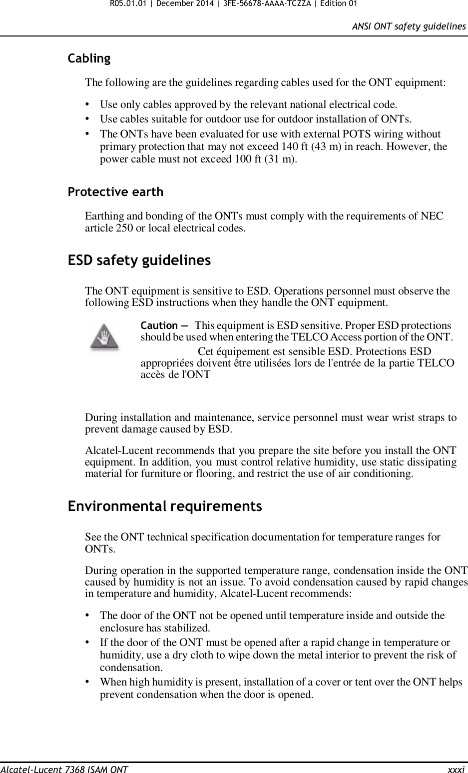 R05.01.01 | December 2014 | 3FE-56678-AAAA-TCZZA | Edition 01  ANSI ONT safety guidelines   Cabling  The following are the guidelines regarding cables used for the ONT equipment:  • Use only cables approved by the relevant national electrical code. • Use cables suitable for outdoor use for outdoor installation of ONTs. • The ONTs have been evaluated for use with external POTS wiring without primary protection that may not exceed 140 ft (43 m) in reach. However, the power cable must not exceed 100 ft (31 m).   Protective earth  Earthing and bonding of the ONTs must comply with the requirements of NEC article 250 or local electrical codes.   ESD safety guidelines   The ONT equipment is sensitive to ESD. Operations personnel must observe the following ESD instructions when they handle the ONT equipment.  Caution — This equipment is ESD sensitive. Proper ESD protections should be used when entering the TELCO Access portion of the ONT. Cet équipement est sensible ESD. Protections ESD appropriées doivent être utilisées lors de l&apos;entrée de la partie TELCO accès de l&apos;ONT    During installation and maintenance, service personnel must wear wrist straps to prevent damage caused by ESD.  Alcatel-Lucent recommends that you prepare the site before you install the ONT equipment. In addition, you must control relative humidity, use static dissipating material for furniture or flooring, and restrict the use of air conditioning.   Environmental requirements  See the ONT technical specification documentation for temperature ranges for ONTs.  During operation in the supported temperature range, condensation inside the ONT caused by humidity is not an issue. To avoid condensation caused by rapid changes in temperature and humidity, Alcatel-Lucent recommends:  • The door of the ONT not be opened until temperature inside and outside the enclosure has stabilized. • If the door of the ONT must be opened after a rapid change in temperature or humidity, use a dry cloth to wipe down the metal interior to prevent the risk of condensation. • When high humidity is present, installation of a cover or tent over the ONT helps prevent condensation when the door is opened.       Alcatel-Lucent 7368 ISAM ONT  xxxi 