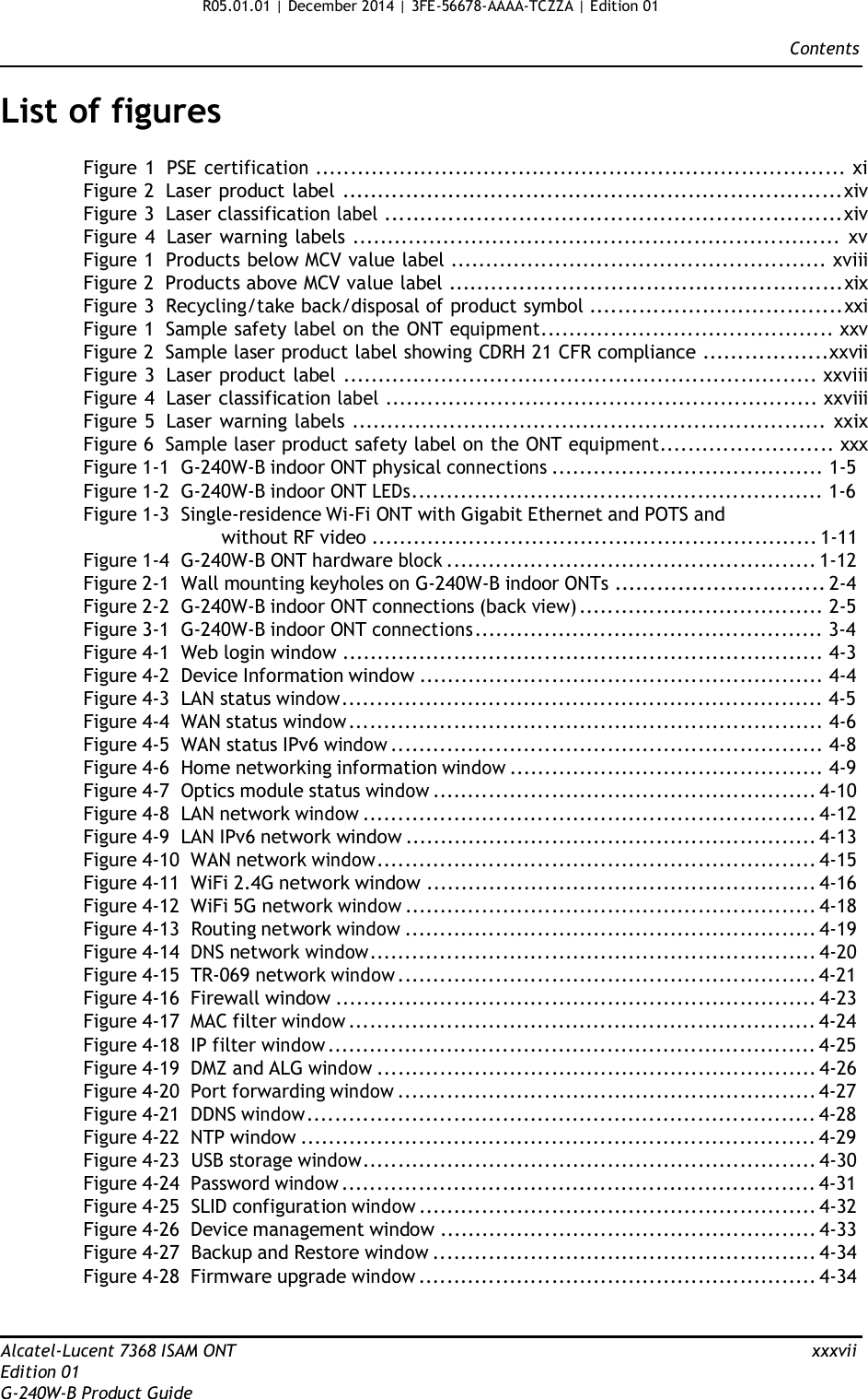 R05.01.01 | December 2014 | 3FE-56678-AAAA-TCZZA | Edition 01  Contents   List of figures  Figure 1  PSE certification ............................................................................ xi Figure 2  Laser product label .......................................................................xiv Figure 3  Laser classification label .................................................................xiv Figure 4  Laser warning labels ...................................................................... xv Figure 1  Products below MCV value label ...................................................... xviii Figure 2  Products above MCV value label ........................................................xix Figure 3  Recycling/take back/disposal of product symbol ....................................xxi Figure 1  Sample safety label on the ONT equipment.......................................... xxv Figure 2  Sample laser product label showing CDRH 21 CFR compliance ..................xxvii Figure 3  Laser product label .................................................................... xxviii Figure 4  Laser classification label .............................................................. xxviii Figure 5  Laser warning labels .................................................................... xxix Figure 6  Sample laser product safety label on the ONT equipment......................... xxx Figure 1-1  G-240W-B indoor ONT physical connections ....................................... 1-5 Figure 1-2  G-240W-B indoor ONT LEDs........................................................... 1-6 Figure 1-3  Single-residence Wi-Fi ONT with Gigabit Ethernet and POTS and without RF video ................................................................ 1-11 Figure 1-4  G-240W-B ONT hardware block ..................................................... 1-12 Figure 2-1  Wall mounting keyholes on G-240W-B indoor ONTs .............................. 2-4 Figure 2-2  G-240W-B indoor ONT connections (back view) ................................... 2-5 Figure 3-1  G-240W-B indoor ONT connections .................................................. 3-4 Figure 4-1  Web login window ..................................................................... 4-3 Figure 4-2  Device Information window .......................................................... 4-4 Figure 4-3  LAN status window..................................................................... 4-5 Figure 4-4  WAN status window .................................................................... 4-6 Figure 4-5  WAN status IPv6 window .............................................................. 4-8 Figure 4-6  Home networking information window ............................................. 4-9 Figure 4-7  Optics module status window ....................................................... 4-10 Figure 4-8  LAN network window ................................................................. 4-12 Figure 4-9  LAN IPv6 network window ........................................................... 4-13 Figure 4-10  WAN network window............................................................... 4-15 Figure 4-11  WiFi 2.4G network window ........................................................ 4-16 Figure 4-12  WiFi 5G network window ........................................................... 4-18 Figure 4-13  Routing network window ........................................................... 4-19 Figure 4-14  DNS network window................................................................ 4-20 Figure 4-15  TR-069 network window ............................................................ 4-21 Figure 4-16  Firewall window ..................................................................... 4-23 Figure 4-17  MAC filter window ................................................................... 4-24 Figure 4-18  IP filter window ...................................................................... 4-25 Figure 4-19  DMZ and ALG window ............................................................... 4-26 Figure 4-20  Port forwarding window ............................................................ 4-27 Figure 4-21  DDNS window......................................................................... 4-28 Figure 4-22  NTP window .......................................................................... 4-29 Figure 4-23  USB storage window................................................................. 4-30 Figure 4-24  Password window .................................................................... 4-31 Figure 4-25  SLID configuration window ......................................................... 4-32 Figure 4-26  Device management window ...................................................... 4-33 Figure 4-27  Backup and Restore window ....................................................... 4-34 Figure 4-28  Firmware upgrade window ......................................................... 4-34    Alcatel-Lucent 7368 ISAM ONT  xxxvii Edition 01 G-240W-B Product Guide 