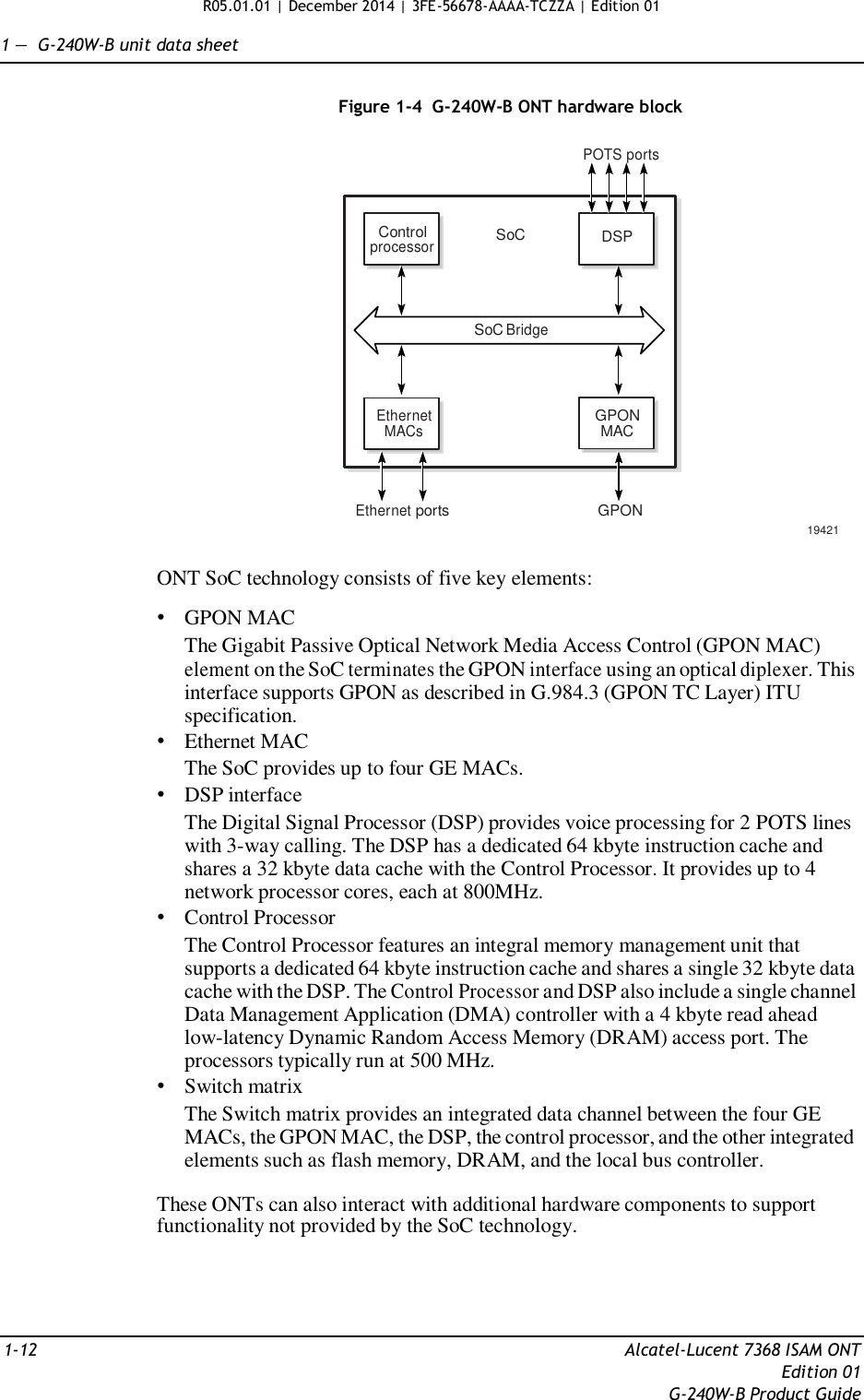 R05.01.01 | December 2014 | 3FE-56678-AAAA-TCZZA | Edition 01  1 —  G-240W-B unit data sheet   Figure 1-4  G-240W-B ONT hardware block  POTS ports    Control processor SoC DSP    SoC Bridge    Ethernet MACs GPON MAC    Ethernet ports  GPON  19421  ONT SoC technology consists of five key elements:  • GPON MAC The Gigabit Passive Optical Network Media Access Control (GPON MAC) element on the SoC terminates the GPON interface using an optical diplexer. This interface supports GPON as described in G.984.3 (GPON TC Layer) ITU specification. • Ethernet MAC The SoC provides up to four GE MACs. • DSP interface The Digital Signal Processor (DSP) provides voice processing for 2 POTS lines with 3-way calling. The DSP has a dedicated 64 kbyte instruction cache and shares a 32 kbyte data cache with the Control Processor. It provides up to 4 network processor cores, each at 800MHz. • Control Processor The Control Processor features an integral memory management unit that supports a dedicated 64 kbyte instruction cache and shares a single 32 kbyte data cache with the DSP. The Control Processor and DSP also include a single channel Data Management Application (DMA) controller with a 4 kbyte read ahead low-latency Dynamic Random Access Memory (DRAM) access port. The processors typically run at 500 MHz. • Switch matrix The Switch matrix provides an integrated data channel between the four GE MACs, the GPON MAC, the DSP, the control processor, and the other integrated elements such as flash memory, DRAM, and the local bus controller.  These ONTs can also interact with additional hardware components to support functionality not provided by the SoC technology.      1-12  Alcatel-Lucent 7368 ISAM ONT Edition 01 G-240W-B Product Guide 