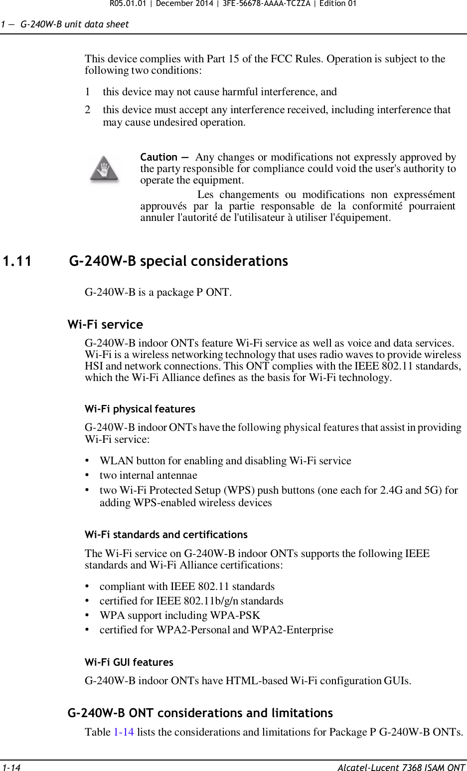 R05.01.01 | December 2014 | 3FE-56678-AAAA-TCZZA | Edition 01  1 —  G-240W-B unit data sheet   This device complies with Part 15 of the FCC Rules. Operation is subject to the following two conditions:  1  this device may not cause harmful interference, and  2  this device must accept any interference received, including interference that may cause undesired operation.   Caution — Any changes or modifications not expressly approved by the party responsible for compliance could void the user&apos;s authority to operate the equipment. Les  changements  ou  modifications  non  expressément approuvés  par  la  partie  responsable  de  la  conformité  pourraient annuler l&apos;autorité de l&apos;utilisateur à utiliser l&apos;équipement.    1.11  G-240W-B special considerations   G-240W-B is a package P ONT.   Wi-Fi service  G-240W-B indoor ONTs feature Wi-Fi service as well as voice and data services. Wi-Fi is a wireless networking technology that uses radio waves to provide wireless HSI and network connections. This ONT complies with the IEEE 802.11 standards, which the Wi-Fi Alliance defines as the basis for Wi-Fi technology.   Wi-Fi physical features  G-240W-B indoor ONTs have the following physical features that assist in providing Wi-Fi service:  • WLAN button for enabling and disabling Wi-Fi service • two internal antennae • two Wi-Fi Protected Setup (WPS) push buttons (one each for 2.4G and 5G) for adding WPS-enabled wireless devices   Wi-Fi standards and certifications  The Wi-Fi service on G-240W-B indoor ONTs supports the following IEEE standards and Wi-Fi Alliance certifications:  • compliant with IEEE 802.11 standards • certified for IEEE 802.11b/g/n standards • WPA support including WPA-PSK • certified for WPA2-Personal and WPA2-Enterprise   Wi-Fi GUI features  G-240W-B indoor ONTs have HTML-based Wi-Fi configuration GUIs.   G-240W-B ONT considerations and limitations Table 1-14 lists the considerations and limitations for Package P G-240W-B ONTs.   1-14  Alcatel-Lucent 7368 ISAM ONT 