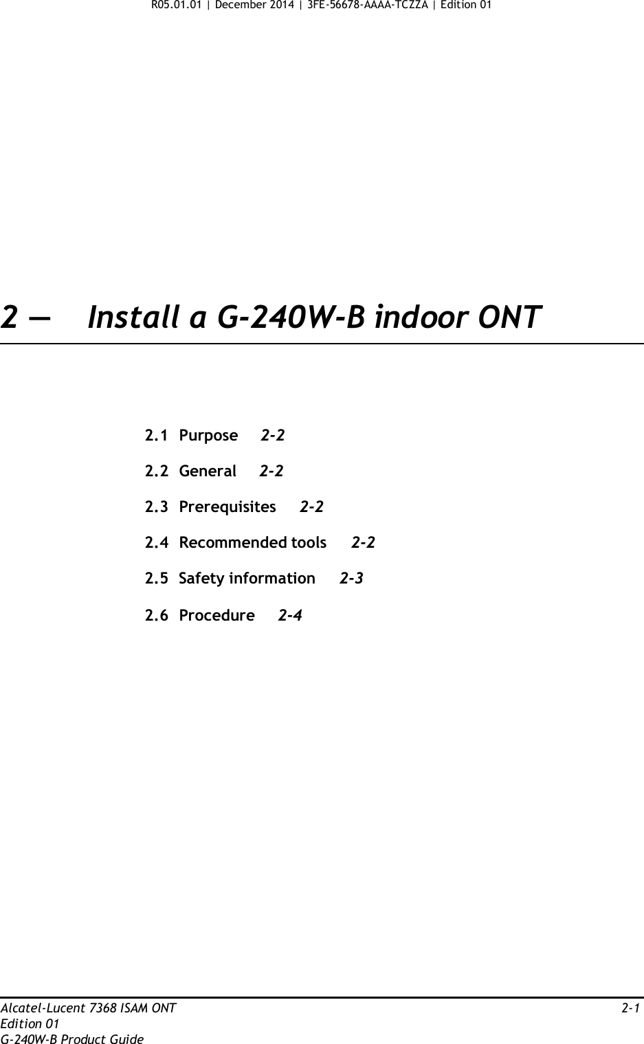 R05.01.01 | December 2014 | 3FE-56678-AAAA-TCZZA | Edition 01                      2 —  Install a G-240W-B indoor ONT       2.1  Purpose  2-2  2.2  General 2-2  2.3  Prerequisites 2-2  2.4  Recommended tools  2-2  2.5  Safety information  2-3  2.6  Procedure  2-4                           Alcatel-Lucent 7368 ISAM ONT  2-1 Edition 01 G-240W-B Product Guide 