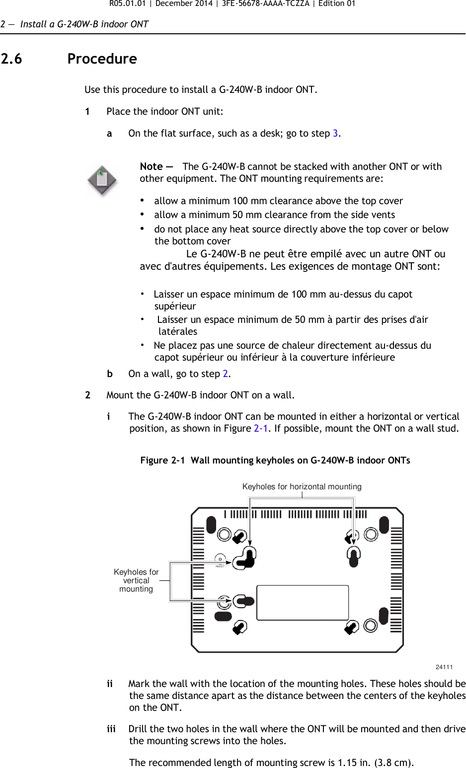 R05.01.01 | December 2014 | 3FE-56678-AAAA-TCZZA | Edition 01  2 —  Install a G-240W-B indoor ONT   2.6  Procedure   Use this procedure to install a G-240W-B indoor ONT.  1  Place the indoor ONT unit:  a  On the flat surface, such as a desk; go to step 3.   Note —   The G-240W-B cannot be stacked with another ONT or with other equipment. The ONT mounting requirements are:  • allow a minimum 100 mm clearance above the top cover • allow a minimum 50 mm clearance from the side vents • do not place any heat source directly above the top cover or below the bottom cover Le G-240W-B ne peut être empilé avec un autre ONT ou avec d&apos;autres équipements. Les exigences de montage ONT sont:  •   Laisser un espace minimum de 100 mm au-dessus du capot supérieur •  Laisser un espace minimum de 50 mm à partir des prises d&apos;air latérales •   Ne placez pas une source de chaleur directement au-dessus du capot supérieur ou inférieur à la couverture inférieure  b  On a wall, go to step 2.  2  Mount the G-240W-B indoor ONT on a wall.  i  The G-240W-B indoor ONT can be mounted in either a horizontal or vertical position, as shown in Figure 2-1. If possible, mount the ONT on a wall stud.   Figure 2-1  Wall mounting keyholes on G-240W-B indoor ONTs  Keyholes for horizontal mounting         Keyholes for vertical mounting RESET        24111  ii Mark the wall with the location of the mounting holes. These holes should be the same distance apart as the distance between the centers of the keyholes on the ONT.  iii Drill the two holes in the wall where the ONT will be mounted and then drive the mounting screws into the holes.  The recommended length of mounting screw is 1.15 in. (3.8 cm). 