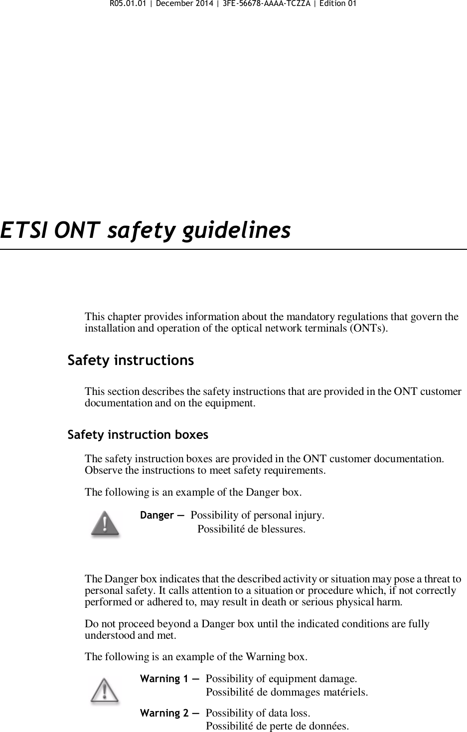 R05.01.01 | December 2014 | 3FE-56678-AAAA-TCZZA | Edition 01                      ETSI ONT safety guidelines       This chapter provides information about the mandatory regulations that govern the installation and operation of the optical network terminals (ONTs).   Safety instructions   This section describes the safety instructions that are provided in the ONT customer documentation and on the equipment.   Safety instruction boxes  The safety instruction boxes are provided in the ONT customer documentation. Observe the instructions to meet safety requirements.  The following is an example of the Danger box.  Danger — Possibility of personal injury. Possibilité de blessures.    The Danger box indicates that the described activity or situation may pose a threat to personal safety. It calls attention to a situation or procedure which, if not correctly performed or adhered to, may result in death or serious physical harm.  Do not proceed beyond a Danger box until the indicated conditions are fully understood and met.  The following is an example of the Warning box.  Warning 1 — Possibility of equipment damage.                      Possibilité de dommages matériels.  Warning 2 — Possibility of data loss.                      Possibilité de perte de données.    