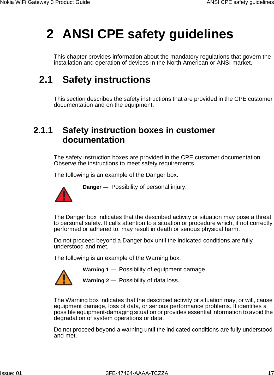Nokia WiFi Gateway 3 Product Guide ANSI CPE safety guidelinesIssue: 01 3FE-47464-AAAA-TCZZA 17 2 ANSI CPE safety guidelinesThis chapter provides information about the mandatory regulations that govern the installation and operation of devices in the North American or ANSI market.2.1 Safety instructionsThis section describes the safety instructions that are provided in the CPE customer documentation and on the equipment.2.1.1 Safety instruction boxes in customer documentationThe safety instruction boxes are provided in the CPE customer documentation. Observe the instructions to meet safety requirements.The following is an example of the Danger box.The Danger box indicates that the described activity or situation may pose a threat to personal safety. It calls attention to a situation or procedure which, if not correctly performed or adhered to, may result in death or serious physical harm. Do not proceed beyond a Danger box until the indicated conditions are fully understood and met.The following is an example of the Warning box.The Warning box indicates that the described activity or situation may, or will, cause equipment damage, loss of data, or serious performance problems. It identifies a possible equipment-damaging situation or provides essential information to avoid the degradation of system operations or data.Do not proceed beyond a warning until the indicated conditions are fully understood and met.Danger —  Possibility of personal injury. Warning 1 —  Possibility of equipment damage.Warning 2 —  Possibility of data loss.