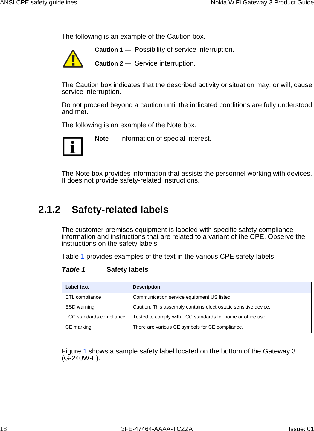 ANSI CPE safety guidelines18Nokia WiFi Gateway 3 Product Guide3FE-47464-AAAA-TCZZA Issue: 01 The following is an example of the Caution box.The Caution box indicates that the described activity or situation may, or will, cause service interruption.Do not proceed beyond a caution until the indicated conditions are fully understood and met.The following is an example of the Note box.The Note box provides information that assists the personnel working with devices. It does not provide safety-related instructions.2.1.2 Safety-related labelsThe customer premises equipment is labeled with specific safety compliance information and instructions that are related to a variant of the CPE. Observe the instructions on the safety labels.Table 1 provides examples of the text in the various CPE safety labels.Table 1 Safety labelsFigure 1 shows a sample safety label located on the bottom of the Gateway 3 (G-240W-E).Caution 1 —  Possibility of service interruption.Caution 2 —  Service interruption.Note —  Information of special interest.Label text DescriptionETL compliance Communication service equipment US listed.ESD warning Caution: This assembly contains electrostatic sensitive device.FCC standards compliance Tested to comply with FCC standards for home or office use.CE marking There are various CE symbols for CE compliance.