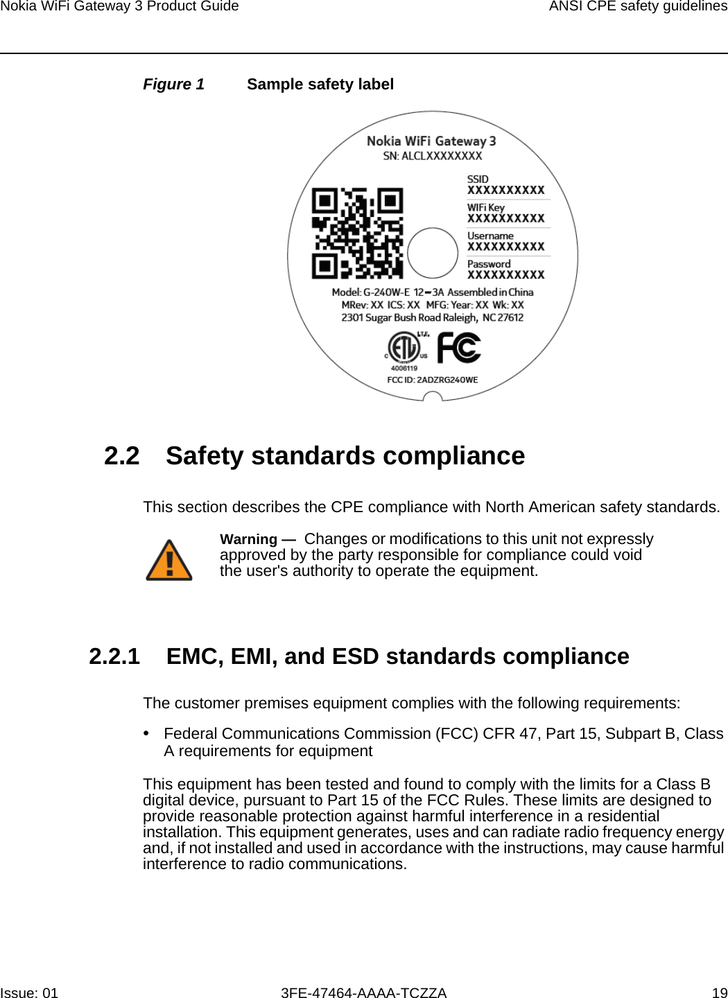 Nokia WiFi Gateway 3 Product Guide ANSI CPE safety guidelinesIssue: 01 3FE-47464-AAAA-TCZZA 19 Figure 1 Sample safety label2.2 Safety standards complianceThis section describes the CPE compliance with North American safety standards.2.2.1 EMC, EMI, and ESD standards complianceThe customer premises equipment complies with the following requirements:•Federal Communications Commission (FCC) CFR 47, Part 15, Subpart B, Class A requirements for equipmentThis equipment has been tested and found to comply with the limits for a Class B digital device, pursuant to Part 15 of the FCC Rules. These limits are designed to provide reasonable protection against harmful interference in a residential installation. This equipment generates, uses and can radiate radio frequency energy and, if not installed and used in accordance with the instructions, may cause harmful interference to radio communications.Warning —  Changes or modifications to this unit not expressly approved by the party responsible for compliance could void the user&apos;s authority to operate the equipment.