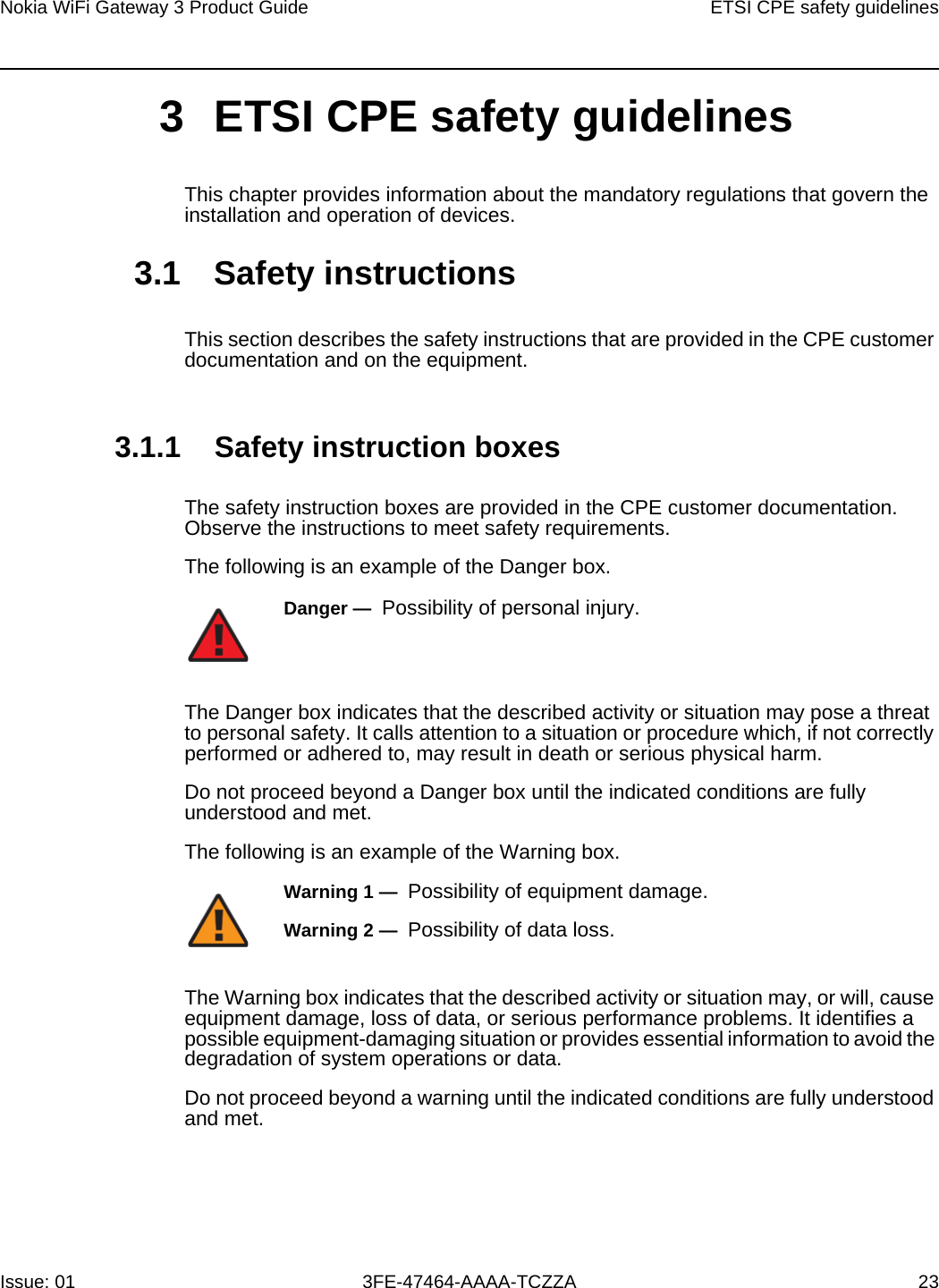 Nokia WiFi Gateway 3 Product Guide ETSI CPE safety guidelinesIssue: 01 3FE-47464-AAAA-TCZZA 23 3 ETSI CPE safety guidelinesThis chapter provides information about the mandatory regulations that govern the installation and operation of devices.3.1 Safety instructionsThis section describes the safety instructions that are provided in the CPE customer documentation and on the equipment.3.1.1 Safety instruction boxesThe safety instruction boxes are provided in the CPE customer documentation. Observe the instructions to meet safety requirements.The following is an example of the Danger box.The Danger box indicates that the described activity or situation may pose a threat to personal safety. It calls attention to a situation or procedure which, if not correctly performed or adhered to, may result in death or serious physical harm. Do not proceed beyond a Danger box until the indicated conditions are fully understood and met.The following is an example of the Warning box.The Warning box indicates that the described activity or situation may, or will, cause equipment damage, loss of data, or serious performance problems. It identifies a possible equipment-damaging situation or provides essential information to avoid the degradation of system operations or data.Do not proceed beyond a warning until the indicated conditions are fully understood and met.Danger —  Possibility of personal injury. Warning 1 —  Possibility of equipment damage.Warning 2 —  Possibility of data loss.