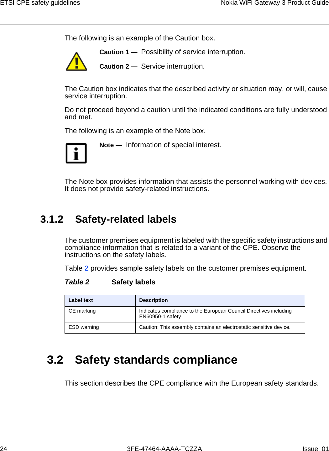 ETSI CPE safety guidelines24Nokia WiFi Gateway 3 Product Guide3FE-47464-AAAA-TCZZA Issue: 01 The following is an example of the Caution box.The Caution box indicates that the described activity or situation may, or will, cause service interruption.Do not proceed beyond a caution until the indicated conditions are fully understood and met.The following is an example of the Note box.The Note box provides information that assists the personnel working with devices. It does not provide safety-related instructions.3.1.2 Safety-related labelsThe customer premises equipment is labeled with the specific safety instructions and compliance information that is related to a variant of the CPE. Observe the instructions on the safety labels.Table 2 provides sample safety labels on the customer premises equipment.Table 2 Safety labels3.2 Safety standards complianceThis section describes the CPE compliance with the European safety standards.Caution 1 —  Possibility of service interruption.Caution 2 —  Service interruption.Note —  Information of special interest.Label text DescriptionCE marking Indicates compliance to the European Council Directives including EN60950-1 safetyESD warning Caution: This assembly contains an electrostatic sensitive device.