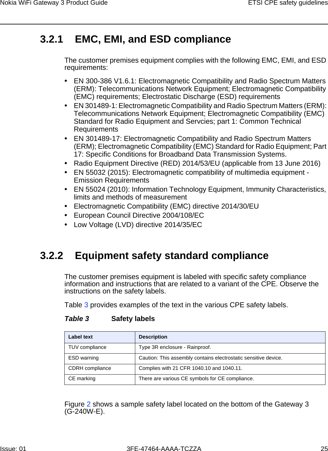 Nokia WiFi Gateway 3 Product Guide ETSI CPE safety guidelinesIssue: 01 3FE-47464-AAAA-TCZZA 25 3.2.1 EMC, EMI, and ESD complianceThe customer premises equipment complies with the following EMC, EMI, and ESD requirements:•EN 300-386 V1.6.1: Electromagnetic Compatibility and Radio Spectrum Matters (ERM): Telecommunications Network Equipment; Electromagnetic Compatibility (EMC) requirements; Electrostatic Discharge (ESD) requirements•EN 301489-1: Electromagnetic Compatibility and Radio Spectrum Matters (ERM): Telecommunications Network Equipment; Electromagnetic Compatibility (EMC) Standard for Radio Equipment and Servcies; part 1: Common Technical Requirements•EN 301489-17: Electromagnetic Compatibility and Radio Spectrum Matters (ERM); Electromagnetic Compatibility (EMC) Standard for Radio Equipment; Part 17: Specific Conditions for Broadband Data Transmission Systems.•Radio Equipment Directive (RED) 2014/53/EU (applicable from 13 June 2016)•EN 55032 (2015): Electromagnetic compatibility of multimedia equipment - Emission Requirements•EN 55024 (2010): Information Technology Equipment, Immunity Characteristics, limits and methods of measurement•Electromagnetic Compatibility (EMC) directive 2014/30/EU•European Council Directive 2004/108/EC•Low Voltage (LVD) directive 2014/35/EC3.2.2 Equipment safety standard complianceThe customer premises equipment is labeled with specific safety compliance information and instructions that are related to a variant of the CPE. Observe the instructions on the safety labels.Table 3 provides examples of the text in the various CPE safety labels.Table 3 Safety labelsFigure 2 shows a sample safety label located on the bottom of the Gateway 3 (G-240W-E).Label text DescriptionTUV compliance Type 3R enclosure - Rainproof.ESD warning Caution: This assembly contains electrostatic sensitive device.CDRH compliance Complies with 21 CFR 1040.10 and 1040.11.CE marking There are various CE symbols for CE compliance.