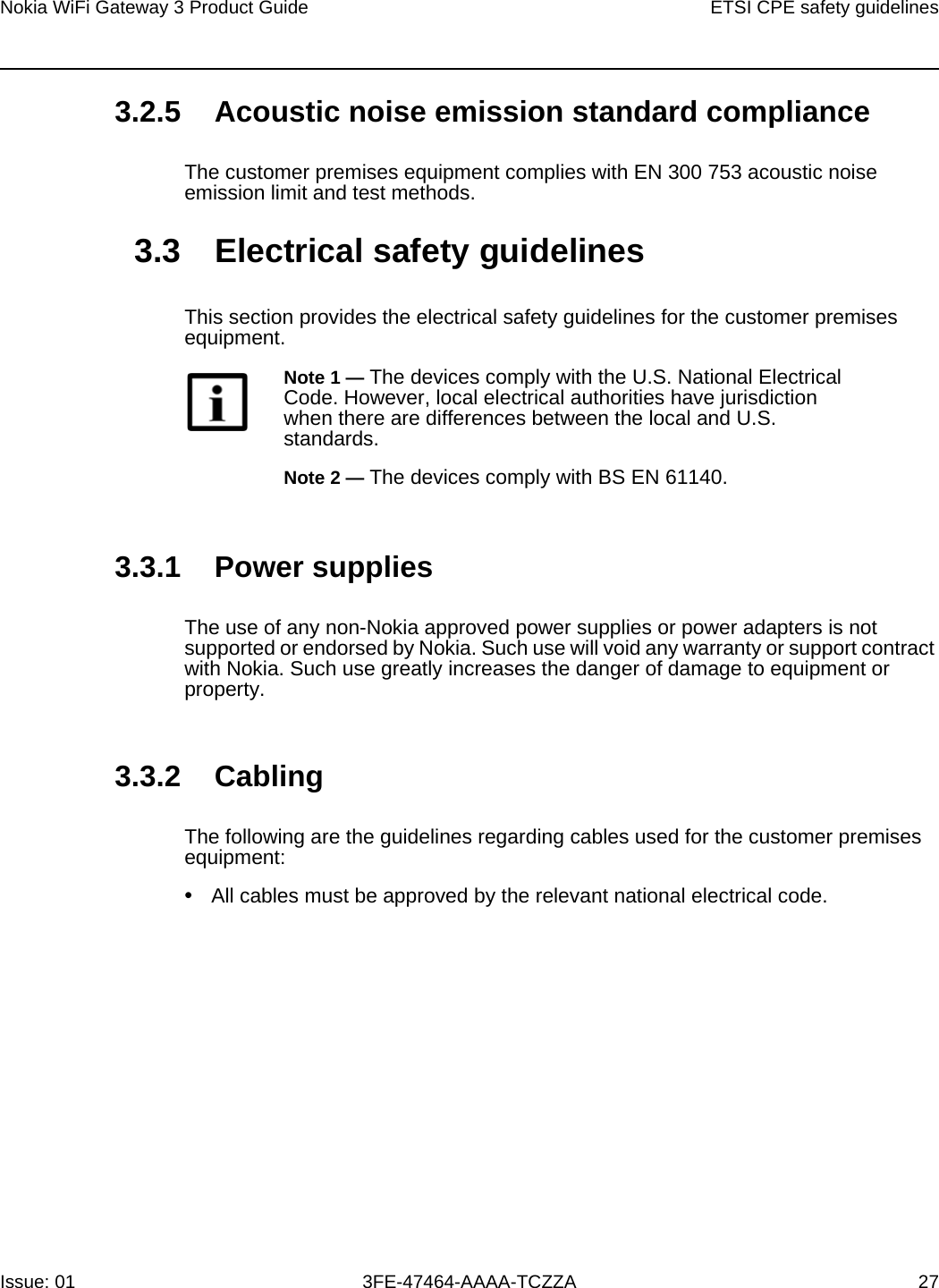 Nokia WiFi Gateway 3 Product Guide ETSI CPE safety guidelinesIssue: 01 3FE-47464-AAAA-TCZZA 27 3.2.5 Acoustic noise emission standard complianceThe customer premises equipment complies with EN 300 753 acoustic noise emission limit and test methods. 3.3 Electrical safety guidelinesThis section provides the electrical safety guidelines for the customer premises equipment.3.3.1 Power suppliesThe use of any non-Nokia approved power supplies or power adapters is not supported or endorsed by Nokia. Such use will void any warranty or support contract with Nokia. Such use greatly increases the danger of damage to equipment or property.3.3.2 CablingThe following are the guidelines regarding cables used for the customer premises equipment:•All cables must be approved by the relevant national electrical code.Note 1 — The devices comply with the U.S. National Electrical Code. However, local electrical authorities have jurisdiction when there are differences between the local and U.S. standards.Note 2 — The devices comply with BS EN 61140.