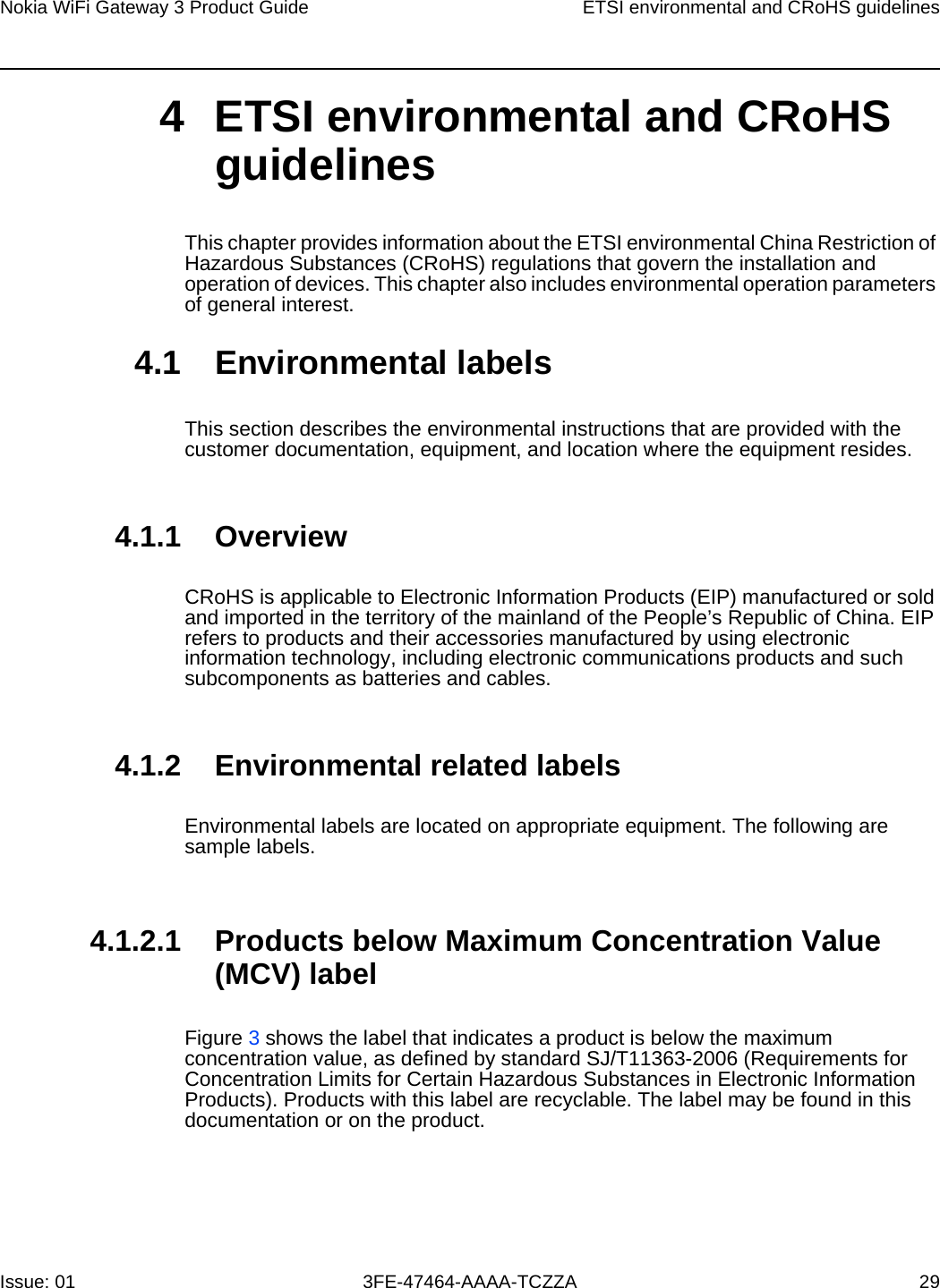 Nokia WiFi Gateway 3 Product Guide ETSI environmental and CRoHS guidelinesIssue: 01 3FE-47464-AAAA-TCZZA 29 4 ETSI environmental and CRoHS guidelinesThis chapter provides information about the ETSI environmental China Restriction of Hazardous Substances (CRoHS) regulations that govern the installation and operation of devices. This chapter also includes environmental operation parameters of general interest.4.1 Environmental labelsThis section describes the environmental instructions that are provided with the customer documentation, equipment, and location where the equipment resides.4.1.1 OverviewCRoHS is applicable to Electronic Information Products (EIP) manufactured or sold and imported in the territory of the mainland of the People’s Republic of China. EIP refers to products and their accessories manufactured by using electronic information technology, including electronic communications products and such subcomponents as batteries and cables.4.1.2 Environmental related labelsEnvironmental labels are located on appropriate equipment. The following are sample labels.4.1.2.1 Products below Maximum Concentration Value (MCV) labelFigure 3 shows the label that indicates a product is below the maximum concentration value, as defined by standard SJ/T11363-2006 (Requirements for Concentration Limits for Certain Hazardous Substances in Electronic Information Products). Products with this label are recyclable. The label may be found in this documentation or on the product.