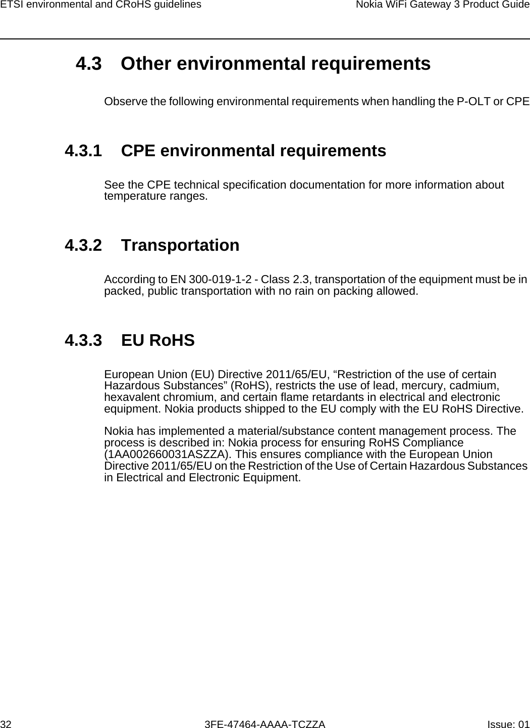 ETSI environmental and CRoHS guidelines32Nokia WiFi Gateway 3 Product Guide3FE-47464-AAAA-TCZZA Issue: 01 4.3 Other environmental requirementsObserve the following environmental requirements when handling the P-OLT or CPE4.3.1 CPE environmental requirementsSee the CPE technical specification documentation for more information about temperature ranges.4.3.2 TransportationAccording to EN 300-019-1-2 - Class 2.3, transportation of the equipment must be in packed, public transportation with no rain on packing allowed.4.3.3 EU RoHSEuropean Union (EU) Directive 2011/65/EU, “Restriction of the use of certain Hazardous Substances” (RoHS), restricts the use of lead, mercury, cadmium, hexavalent chromium, and certain flame retardants in electrical and electronic equipment. Nokia products shipped to the EU comply with the EU RoHS Directive.Nokia has implemented a material/substance content management process. The process is described in: Nokia process for ensuring RoHS Compliance (1AA002660031ASZZA). This ensures compliance with the European Union Directive 2011/65/EU on the Restriction of the Use of Certain Hazardous Substances in Electrical and Electronic Equipment. 