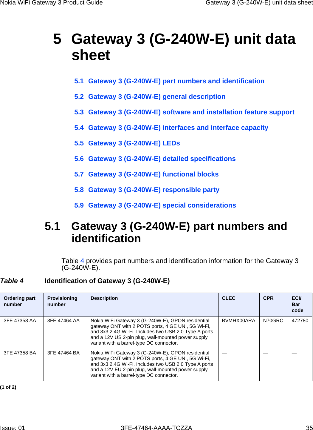 Nokia WiFi Gateway 3 Product Guide Gateway 3 (G-240W-E) unit data sheetIssue: 01 3FE-47464-AAAA-TCZZA 35 5 Gateway 3 (G-240W-E) unit data sheet5.1 Gateway 3 (G-240W-E) part numbers and identification5.2 Gateway 3 (G-240W-E) general description5.3 Gateway 3 (G-240W-E) software and installation feature support5.4 Gateway 3 (G-240W-E) interfaces and interface capacity5.5 Gateway 3 (G-240W-E) LEDs5.6 Gateway 3 (G-240W-E) detailed specifications5.7 Gateway 3 (G-240W-E) functional blocks5.8 Gateway 3 (G-240W-E) responsible party5.9 Gateway 3 (G-240W-E) special considerations5.1 Gateway 3 (G-240W-E) part numbers and identificationTable 4 provides part numbers and identification information for the Gateway 3 (G-240W-E).Table 4 Identification of Gateway 3 (G-240W-E)Ordering part number Provisioning number Description CLEC CPR ECI/Bar code3FE 47358 AA 3FE 47464 AA Nokia WiFi Gateway 3 (G-240W-E), GPON residential gateway ONT with 2 POTS ports, 4 GE UNI, 5G Wi-Fi, and 3x3 2.4G Wi-Fi. Includes two USB 2.0 Type A ports and a 12V US 2-pin plug, wall-mounted power supply variant with a barrel-type DC connector.BVMHX00ARA N70GRC 4727803FE 47358 BA 3FE 47464 BA Nokia WiFi Gateway 3 (G-240W-E), GPON residential gateway ONT with 2 POTS ports, 4 GE UNI, 5G Wi-Fi, and 3x3 2.4G Wi-Fi. Includes two USB 2.0 Type A ports and a 12V EU 2-pin plug, wall-mounted power supply variant with a barrel-type DC connector.———(1 of 2)