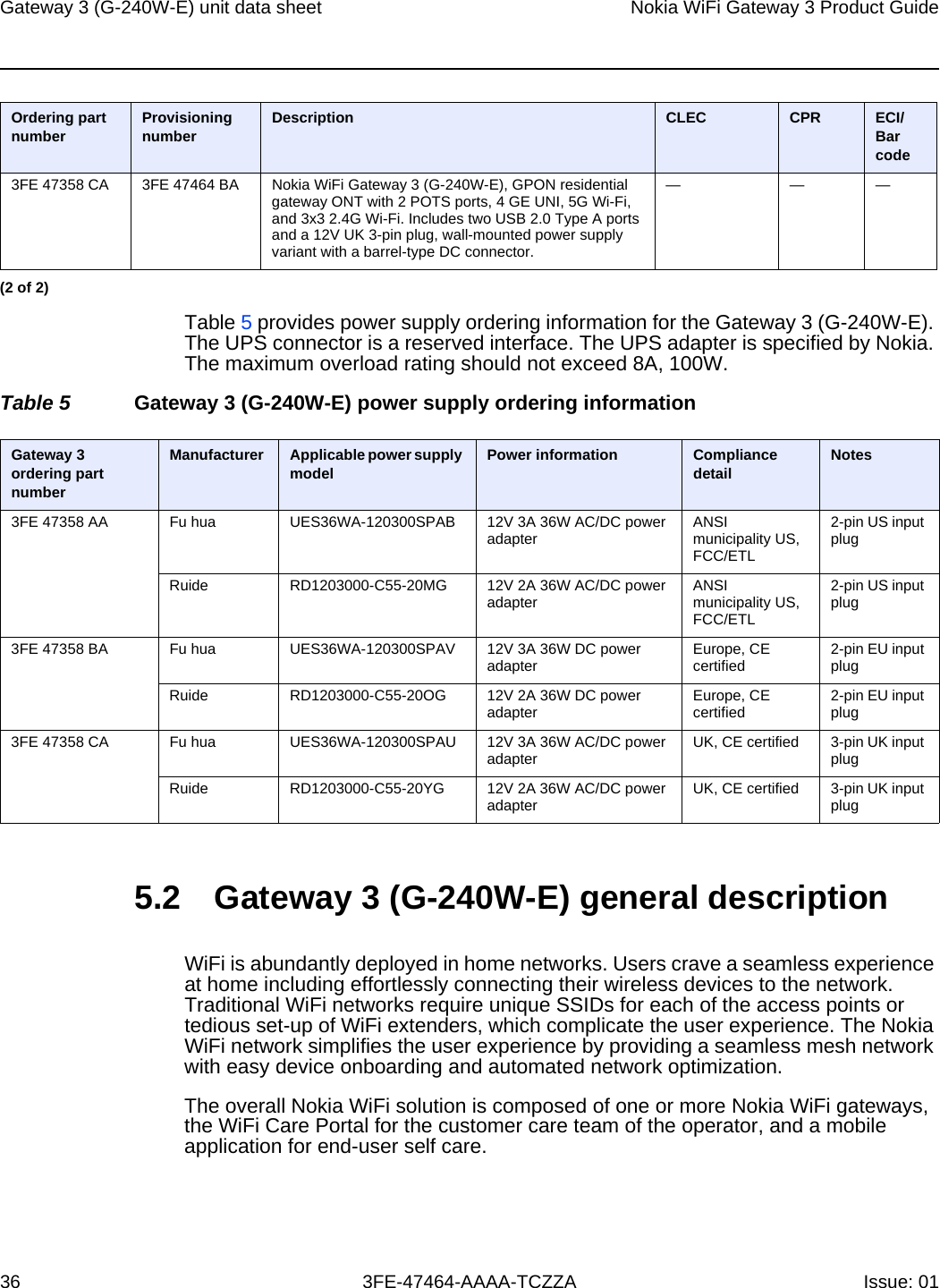 Gateway 3 (G-240W-E) unit data sheet36Nokia WiFi Gateway 3 Product Guide3FE-47464-AAAA-TCZZA Issue: 01 Table 5 provides power supply ordering information for the Gateway 3 (G-240W-E). The UPS connector is a reserved interface. The UPS adapter is specified by Nokia. The maximum overload rating should not exceed 8A, 100W.Table 5 Gateway 3 (G-240W-E) power supply ordering information5.2 Gateway 3 (G-240W-E) general descriptionWiFi is abundantly deployed in home networks. Users crave a seamless experience at home including effortlessly connecting their wireless devices to the network. Traditional WiFi networks require unique SSIDs for each of the access points or tedious set-up of WiFi extenders, which complicate the user experience. The Nokia WiFi network simplifies the user experience by providing a seamless mesh network with easy device onboarding and automated network optimization.The overall Nokia WiFi solution is composed of one or more Nokia WiFi gateways, the WiFi Care Portal for the customer care team of the operator, and a mobile application for end-user self care.3FE 47358 CA 3FE 47464 BA Nokia WiFi Gateway 3 (G-240W-E), GPON residential gateway ONT with 2 POTS ports, 4 GE UNI, 5G Wi-Fi, and 3x3 2.4G Wi-Fi. Includes two USB 2.0 Type A ports and a 12V UK 3-pin plug, wall-mounted power supply variant with a barrel-type DC connector.———Ordering part number Provisioning number Description CLEC CPR ECI/Bar code(2 of 2)Gateway 3 ordering part numberManufacturer Applicable power supply model Power information Compliance detail Notes3FE 47358 AA Fu hua UES36WA-120300SPAB 12V 3A 36W AC/DC power adapter ANSI municipality US, FCC/ETL2-pin US input plugRuide RD1203000-C55-20MG 12V 2A 36W AC/DC power adapter ANSI municipality US, FCC/ETL2-pin US input plug3FE 47358 BA Fu hua UES36WA-120300SPAV 12V 3A 36W DC power adapter Europe, CE certified 2-pin EU input plugRuide RD1203000-C55-20OG 12V 2A 36W DC power adapter Europe, CE certified 2-pin EU input plug3FE 47358 CA Fu hua UES36WA-120300SPAU 12V 3A 36W AC/DC power adapter UK, CE certified 3-pin UK input plugRuide RD1203000-C55-20YG 12V 2A 36W AC/DC power adapter UK, CE certified 3-pin UK input plug