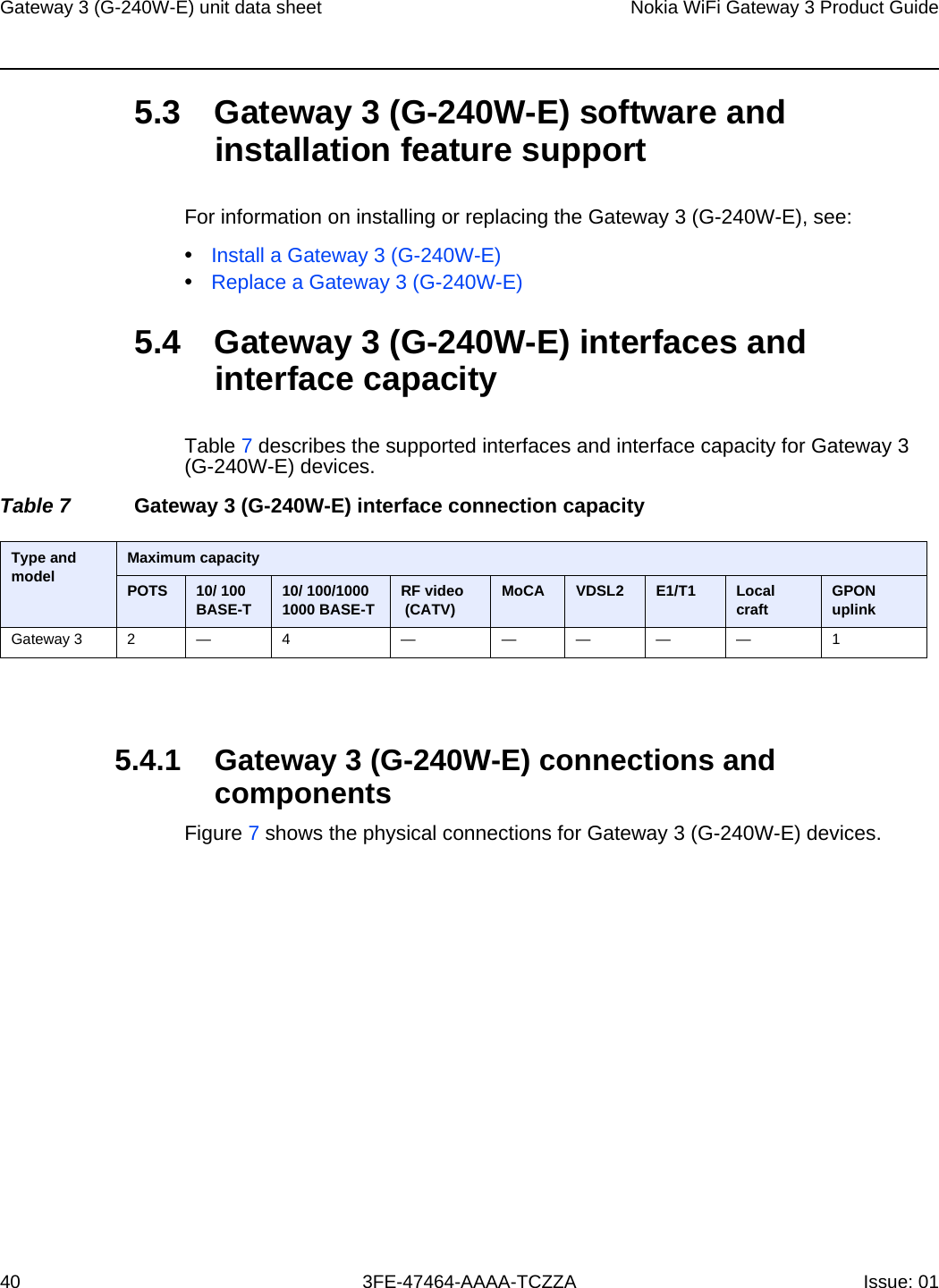 Gateway 3 (G-240W-E) unit data sheet40Nokia WiFi Gateway 3 Product Guide3FE-47464-AAAA-TCZZA Issue: 01 5.3 Gateway 3 (G-240W-E) software and installation feature supportFor information on installing or replacing the Gateway 3 (G-240W-E), see:•Install a Gateway 3 (G-240W-E)•Replace a Gateway 3 (G-240W-E)5.4 Gateway 3 (G-240W-E) interfaces and interface capacityTable 7 describes the supported interfaces and interface capacity for Gateway 3 (G-240W-E) devices.Table 7 Gateway 3 (G-240W-E) interface connection capacity5.4.1 Gateway 3 (G-240W-E) connections and componentsFigure 7 shows the physical connections for Gateway 3 (G-240W-E) devices.Type and model  Maximum capacityPOTS 10/ 100BASE-T 10/ 100/1000 1000 BASE-T RF video (CATV) MoCA VDSL2 E1/T1 Local craft GPON uplinkGateway 3 2 — 4 — — — — — 1