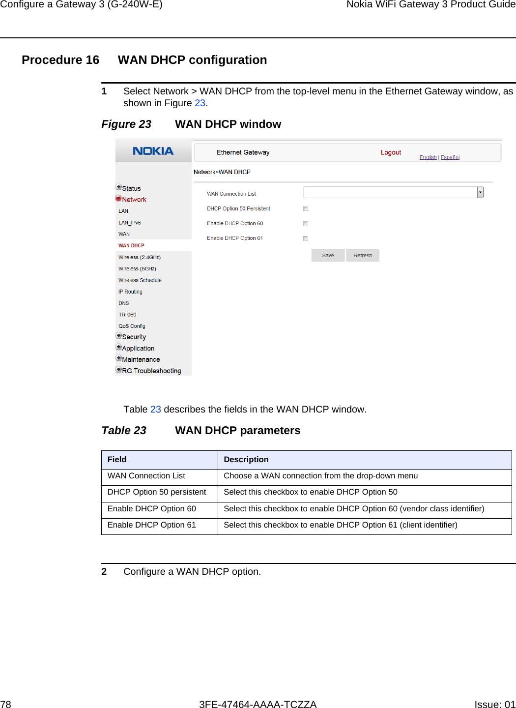 Configure a Gateway 3 (G-240W-E) 78Nokia WiFi Gateway 3 Product Guide3FE-47464-AAAA-TCZZA Issue: 01 Procedure 16 WAN DHCP configuration1Select Network &gt; WAN DHCP from the top-level menu in the Ethernet Gateway window, as shown in Figure 23.Figure 23 WAN DHCP windowTable 23 describes the fields in the WAN DHCP window.Table 23 WAN DHCP parameters2Configure a WAN DHCP option.Field DescriptionWAN Connection List Choose a WAN connection from the drop-down menu DHCP Option 50 persistent Select this checkbox to enable DHCP Option 50Enable DHCP Option 60 Select this checkbox to enable DHCP Option 60 (vendor class identifier)Enable DHCP Option 61 Select this checkbox to enable DHCP Option 61 (client identifier)
